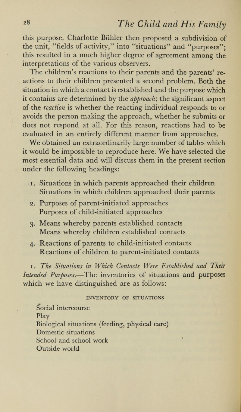 this purpose. Charlotte Bühler then proposed a subdivision of the unit, fields of activity, into situations and purposes; this resulted in a much higher degree of agreement among the interpretations of the various observers. The children's reactions to their parents and the parents' re actions to their children presented a second problem. Both the situation in which a contact is established and the purpose which it contains are determined by the approach ; the significant aspect of the reaction is whether the reacting individual responds to or avoids the person making the approach, whether he submits or does not respond at all. For this reason, reactions had to be evaluated in an entirely different manner from approaches. We obtained an extraordinarily large number of tables which it would be impossible to reproduce here. We have selected the most essential data and will discuss them in the present section under the following headings: ■ i. Situations in which parents approached their children Situations in which children approached their parents 2. Purposes of parent-initiated approaches Purposes of child-initiated approaches 3. Means whereby parents established contacts Means whereby children established contacts 4. Reactions of parents to child-initiated contacts Reactions of children to parent-initiated contacts i. The Situations in Which Contacts Were Established and Their Intended Purposes. —The inventories of situations and purposes which we have distinguished are as follows: inventory of situations •# Social intercourse Play Biological situations (feeding, physical care) Domestic situations School and school work Outside world