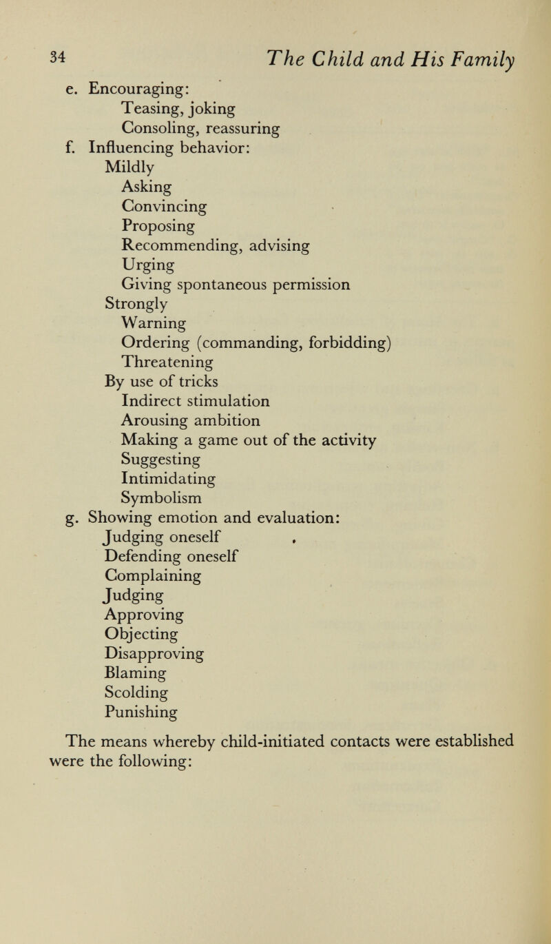 e. Encouraging: Teasing, joking Consoling, reassuring f. Influencing behavior: Mildly ' Asking Convincing Proposing Recommending, advising Urging Giving spontaneous permission Strongly Warning Ordering (commanding, forbidding) Threatening By use of tricks Indirect stimulation Arousing ambition Making a game out of the activity Suggesting Intimidating Symbolism g. Showing emotion and evaluation: Judging oneself Defending oneself Complaining Judging Approving Objecting Disapproving Blaming Scolding Punishing The means whereby child-initiated contacts were established were the following: