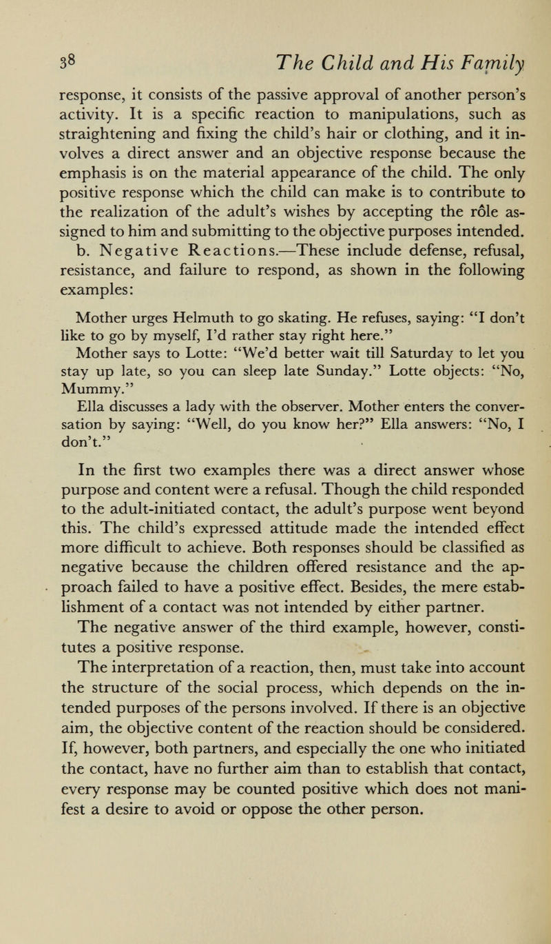 response, it consists of the passive approval of another person's activity. It is a specific reaction to manipulations, such as straightening and fixing the child's hair or clothing, and it in volves a direct answer and an objective response because the emphasis is on the material appearance of the child. The only- positive response which the child can make is to contribute to the realization of the adult's wishes by accepting the rôle as signed to him and submitting to the objective purposes intended. b. Negative Reactions.—These include defense, refusal, resistance, and failure to respond, as shown in the following examples: Mother urges Helmuth to go skating. He refuses, saying: I don't like to go by myself, I'd rather stay right here. Mother says to Lotte: We'd better wait till Saturday to let you stay up late, so you can sleep late Sunday. Lotte objects: No, Mummy. Ella discusses a lady with the observer. Mother enters the conver sation by saying: Well, do you know her? Ella answers: No, I don't. In the first two examples there was a direct answer whose purpose and content were a refusal. Though the child responded to the adult-initiated contact, the adult's purpose went beyond this. The child's expressed attitude made the intended effect more difficult to achieve. Both responses should be classified as negative because the children offered resistance and the ap proach failed to have a positive effect. Besides, the mere estab lishment of a contact was not intended by either partner. The negative answer of the third example, however, consti tutes a positive response. The interpretation of a reaction, then, must take into account the structure of the social process, which depends on the in tended purposes of the persons involved. If there is an objective aim, the objective content of the reaction should be considered. If, however, both partners, and especially the one who initiated the contact, have no further aim than to establish that contact, every response may be counted positive which does not mani fest a desire to avoid or oppose the other person.