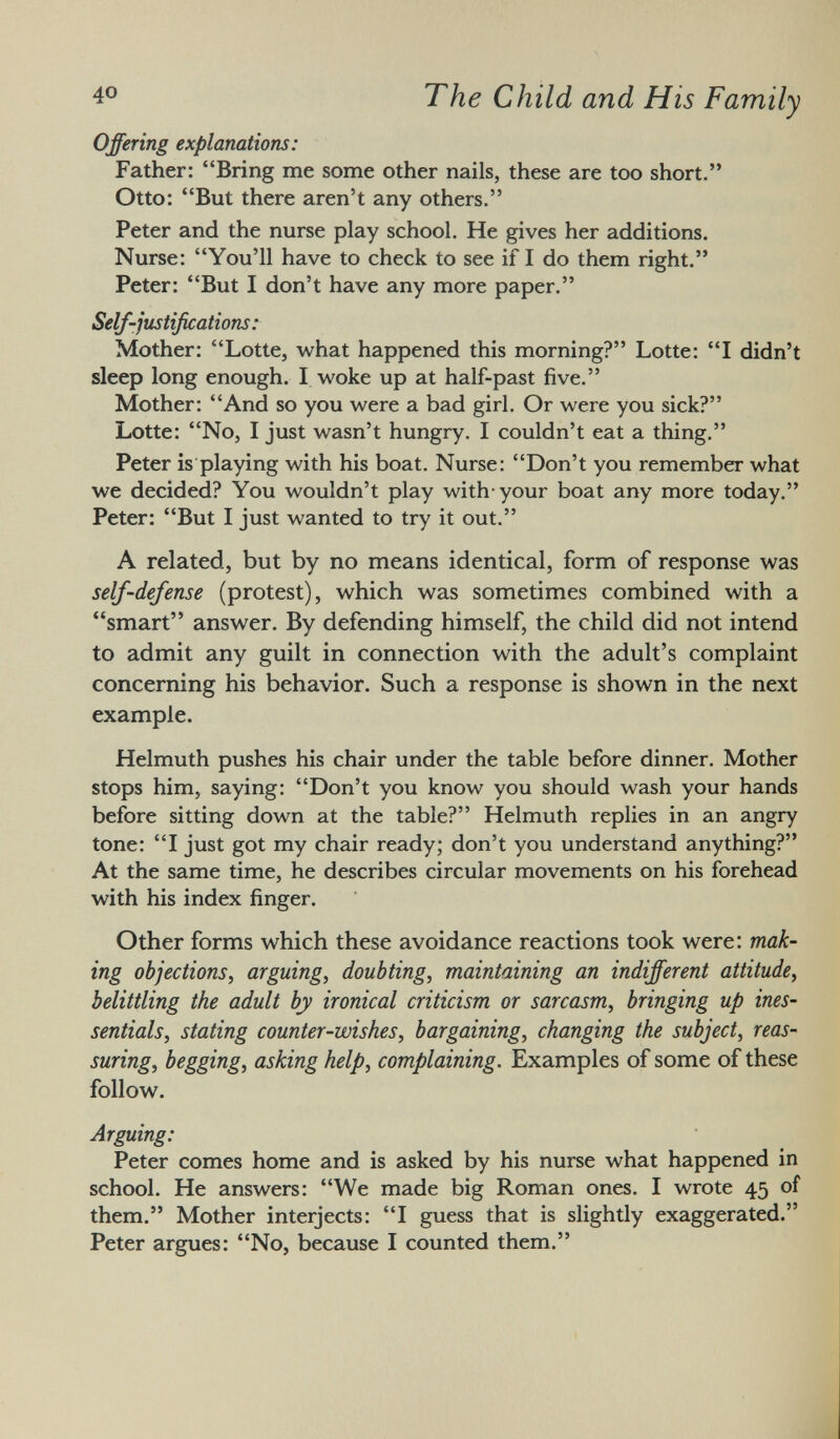 Offering explanations: Father: Bring me some other nails, these are too short. Otto: But there aren't any others. Peter and the nurse play school. He gives her additions. Nurse: You'll have to check to see if I do them right. Peter: But I don't have any more paper. Self-justifications : Mother: Lotte, what happened this morning? Lotte: I didn't sleep long enough. I woke up at half-past five. Mother: And so you were a bad girl. Or were you sick? Lotte: No, I just wasn't hungry. I couldn't eat a thing. Peter is playing with his boat. Nurse: Don't you remember what we decided? You wouldn't play with-your boat any more today. Peter: But I just wanted to try it out. A related, but by no means identical, form of response was self-defense (protest), which was sometimes combined with a smart answer. By defending himself, the child did not intend to admit any guilt in connection with the adult's complaint concerning his behavior. Such a response is shown in the next example. Helmuth pushes his chair under the table before dinner. Mother stops him, saying: Don't you know you should wash your hands before sitting down at the table? Helmuth replies in an angry tone: I just got my chair ready; don't you understand anything? At the same time, he describes circular movements on his forehead with his index finger. Other forms which these avoidance reactions took were: mak ing objections, arguing, doubting, maintaining an indifferent attitude, belittling the adult by ironical criticism or sarcasm, bringing up ines sentials, stating counter-wishes, bargaining, changing the subject, reas suring, begging, asking help, complaining. Examples of some of these follow. Arguing: Peter comes home and is asked by his nurse what happened in school. He answers: We made big Roman ones. I wrote 45 of them. Mother interjects: I guess that is slightly exaggerated. Peter argues: No, because I counted them.