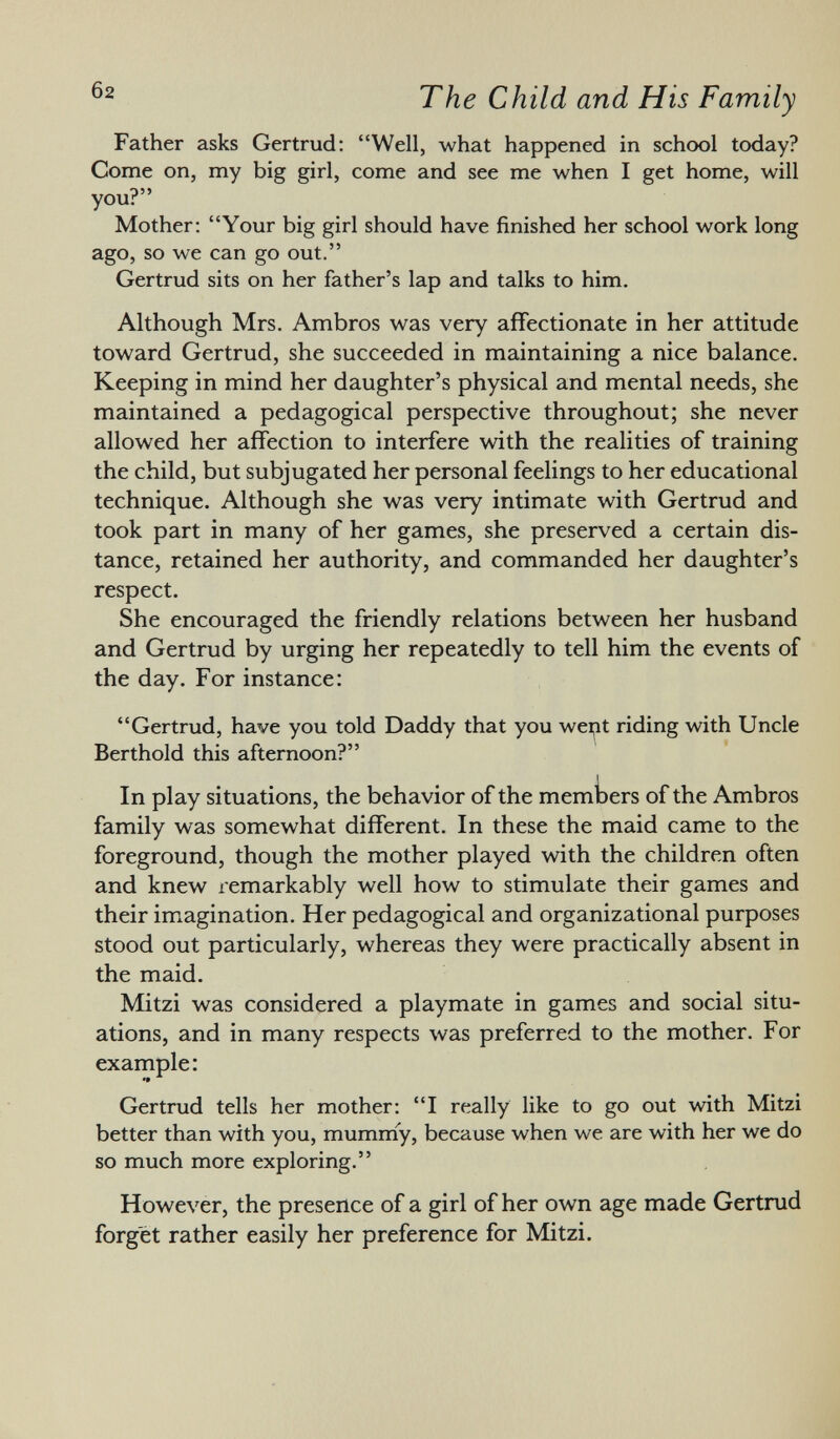 Father asks Gertrud: Well, -what happened in school today? Come on, my big girl, come and see me when I get home, will you? Mother: Your big girl should have finished her school work long ago, so we can go out. Gertrud sits on her father's lap and talks to him. Although Mrs. Ambros was very affectionate in her attitude toward Gertrud, she succeeded in maintaining a nice balance. Keeping in mind her daughter's physical and mental needs, she maintained a pedagogical perspective throughout; she never allowed her affection to interfere with the realities of training the child, but subjugated her personal feelings to her educational technique. Although she was very intimate with Gertrud and took part in many of her games, she preserved a certain dis tance, retained her authority, and commanded her daughter's respect. She encouraged the friendly relations between her husband and Gertrud by urging her repeatedly to tell him the events of the day. For instance: Gertrud, have you told Daddy that you wept riding with Uncle Berthold this afternoon? In play situations, the behavior of the members of the Ambros family was somewhat different. In these the maid came to the foreground, though the mother played with the children often and knew remarkably well how to stimulate their games and their imagination. Her pedagogical and organizational purposes stood out particularly, whereas they were practically absent in the maid. Mitzi was considered a playmate in games and social situ ations, and in many respects was preferred to the mother. For example: '» Gertrud tells her mother: I really like to go out with Mitzi better than with you, mummy, because when we are with her we do so much more exploring. However, the presence of a girl of her own age made Gertrud forget rather easily her preference for Mitzi.