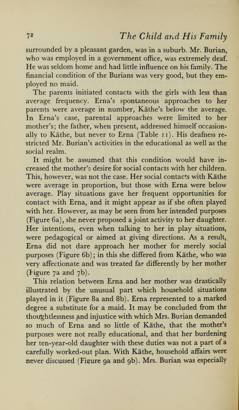 surrounded by a pleasant garden, was in a suburb. Mr. Burian, who was employed in a government office, was extremely deaf. He was seldom home and had little influence on his family. The financial condition of the Burians was very good, but they em ployed no maid. The parents initiated contacts with the girls with less than average frequency. Erna's spontaneous approaches to her parents were average in number, Käthe's below the average. In Erna's case, parental approaches were limited to her mother's; the father, when present, addressed himself occasion ally to Käthe, but never to Erna (Table n). His deafness re stricted Mr. Burian's activities in the educational as well as the social realm. It might be assumed that this condition would have in creased the mother's desire for social contacts with her children. This, however, was not the case. Her social contacts with Käthe were average in proportion, but those with Erna were below average. Play situations gave her frequent opportunities for contact with Erna, and it might appear as if she often played with her. However, as may be seen from her intended purposes (Figure 6a), she never proposed a joint activity to her daughter. Her intentions, even when talking to her in play situations, were pedagogical or aimed at giving directions. As a result, Erna did not dare approach her mother for merely social purposes (Figure 6b) ; in this she differed from Käthe, who was very affectionate and was treated far differently by her mother (figure 7a and 7b). This relation between Erna and her mother was drastically illustrated by the unusual part which household situations played in it (Figure 8a and 8b). Erna represented to a marked degree a substitute for a maid. It may be concluded from the thoughtlessness and injustice with which Mrs. Burian demanded so much of Erna and so little of Käthe, that the mother's purposes were not really educational, and that her burdening her ten-year-old daughter with these duties was not a part of a carefully worked-out plan. With Käthe, household affairs were never discussed (Figure 9a and 9b). Mrs. Burian was especially