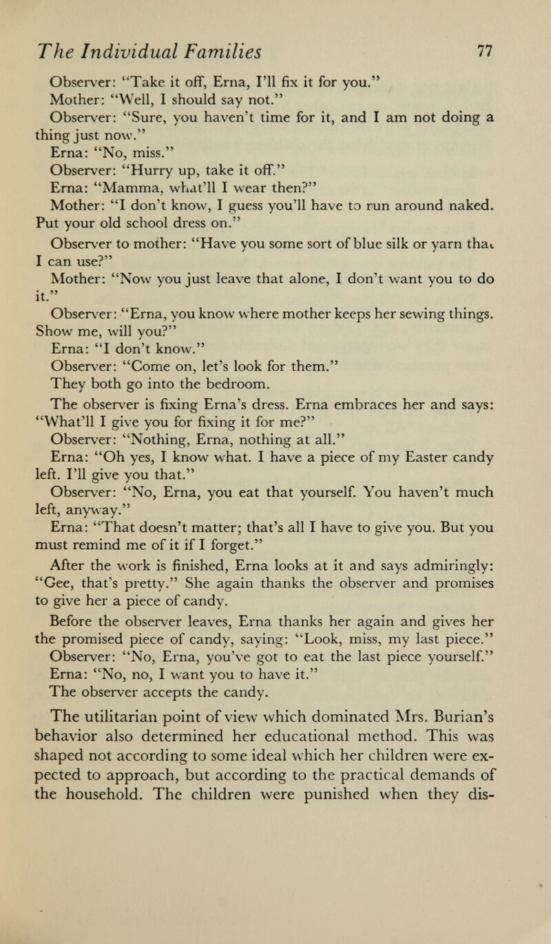 Observer: Take it off, Erna, I'll fix it for you. Mother: Well, I should say not. Observer: Sure, you haven't time for it, and I am not doing a thing just now. Erna: No, miss. Observer: Hurry up, take it off. Erna: Mamma, what'll I wear then? Mother: I don't know, I guess you'll have to run around naked. Put your old school dress on. Observer to mother: Have you some sort of blue silk or yarn thai I can use? Mother: Now you just leave that alone, I don't want you to do it. Observer: Erna, you know where mother keeps her sewing things. Show me, will you? Erna: I don't know. Observer: Come on, let's look for them. They both go into the bedroom. The observer is fixing Erna's dress. Erna embraces her and says: What'll I give you for fixing it for me? Observer: Nothing, Erna, nothing at all. Erna: Oh yes, I know what. I have a piece of my Easter candy left. I'll give you that. Observer: No, Erna, you eat that yourself. You haven't much left, anyway. Erna: That doesn't matter; that's all I have to give you. But you must remind me of it if I forget. After the work is finished, Erna looks at it and says admiringly: Gee, that's pretty. She again thanks the observer and promises to give her a piece of candy. Before the observer leaves, Erna thanks her again and gives her the promised piece of candy, saying: Look, miss, my last piece. Observer: No, Erna, you've got to eat the last piece yourself. Erna: No, no, I want you to have it. The observer accepts the candy. The utilitarian point of view which dominated Mrs. Burian's behavior also determined her educational method. This was shaped not according to some ideal which her children were ex pected to approach, but according to the practical demands of the household. The children were punished when they dis-