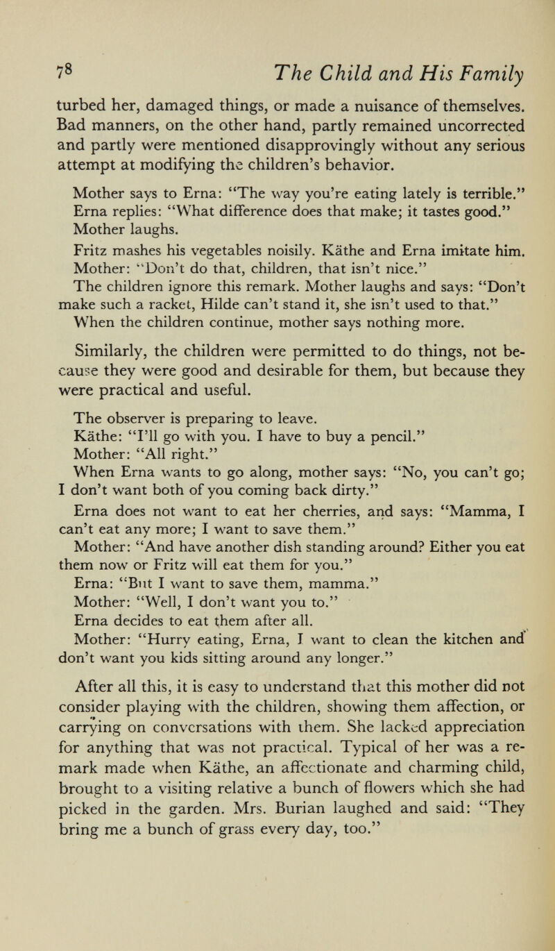 turbed her, damaged things, or made a nuisance of themselves. Bad manners, on the other hand, partly remained uncorrected and partly were mentioned disapprovingly without any serious attempt at modifying the children's behavior. Mother says to Erna: The way you're eating lately is terrible. Erna replies: What difference does that make; it tastes good. Mother laughs. Fritz mashes his vegetables noisily. Käthe and Erna imitate him. Mother: ''Don't do that, children, that isn't nice. The children ignore this remark. Mother laughs and says: Don't make such a racket, Hilde can't stand it, she isn't used to that. When the children continue, mother says nothing more. Similarly, the children were permitted to do things, not be cause they were good and desirable for them, but because they were practical and useful. The observer is preparing to leave. Käthe: I'll go with you. I have to buy a pencil. Mother: All right. When Erna wants to go along, mother says: No, you can't go; I don't want both of you coming back dirty. Erna does not want to eat her cherries, and says: Mamma, I can't eat any more; I want to save them. Mother: And have another dish standing around? Either you eat them now or Fritz will eat them for you. Erna: But I want to save them, mamma. Mother: Well, I don't want you to. Erna decides to eat them after all. Mother: Hurry eating, Erna, J want to clean the kitchen and don't want you kids sitting around any longer. After all this, it is easy to understand that this mother did not consider playing with the children, showing them affection, or carrying on conversations with them. She lacked appreciation for anything that was not practical. Typical of her was a re mark made when Käthe, an affectionate and charming child, brought to a visiting relative a bunch of flowers which she had picked in the garden. Mrs. Burian laughed and said: They bring me a bunch of grass every day, too.