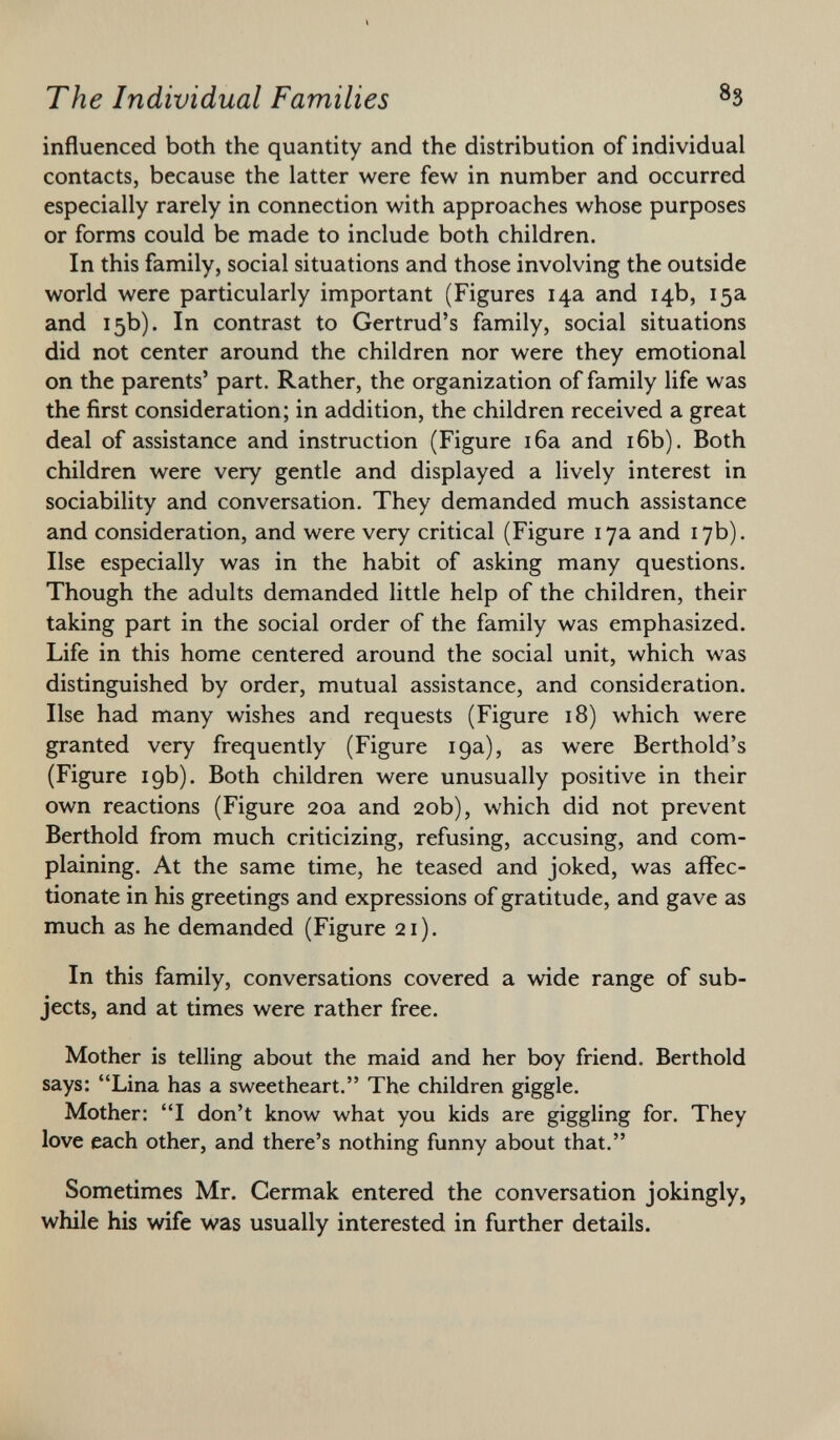 influenced both the quantity and the distribution of individual contacts, because the latter were few in number and occurred especially rarely in connection with approaches whose purposes or forms could be made to include both children. In this family, social situations and those involving the outside world were particularly important (Figures 14a and 14b, 15a and 15b). In contrast to Gertrud's family, social situations did not center around the children nor were they emotional on the parents' part. Rather, the organization of family life was the first consideration; in addition, the children received a great deal of assistance and instruction (Figure 16a and 16b). Both children were very gentle and displayed a lively interest in sociability and conversation. They demanded much assistance and consideration, and were very critical (Figure 17a and 17b). Ilse especially was in the habit of asking many questions. Though the adults demanded little help of the children, their taking part in the social order of the family was emphasized. Life in this home centered around the social unit, which was distinguished by order, mutual assistance, and consideration. Ilse had many wishes and requests (Figure 18) which were granted very frequently (Figure 19a), as were Berthold's (Figure 19b). Both children were unusually positive in their own reactions (Figure 20a and 20b), which did not prevent Berthold from much criticizing, refusing, accusing, and com plaining. At the same time, he teased and joked, was affec tionate in his greetings and expressions of gratitude, and gave as much as he demanded (Figure 21). In this family, conversations covered a wide range of sub jects, and at times were rather free. Mother is telling about the maid and her boy friend. Berthold says: Lina has a sweetheart. The children giggle. Mother: I don't know what you kids are giggling for. They love each other, and there's nothing funny about that. Sometimes Mr. Cermak entered the conversation jokingly, while his wife was usually interested in further details.