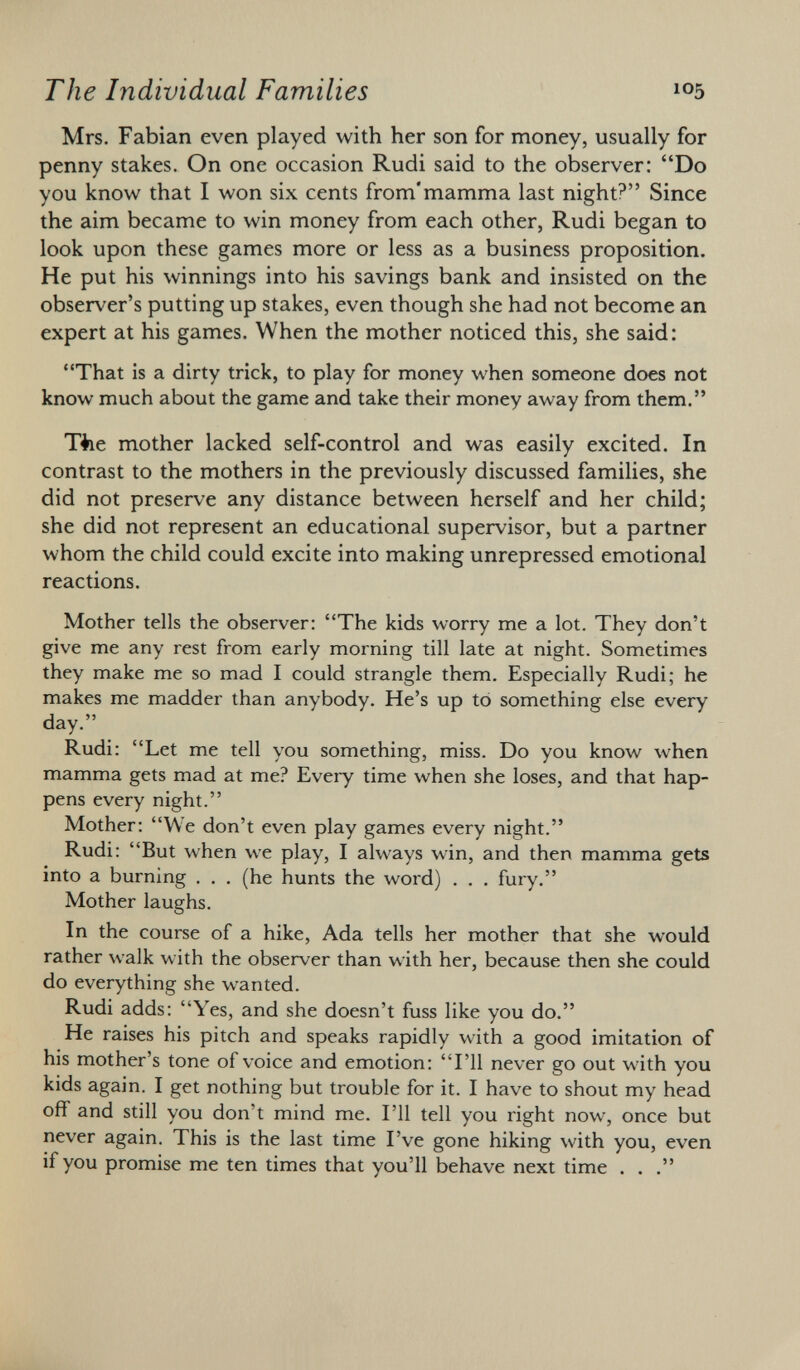 Mrs. Fabian even played with her son for money, usually for penny stakes. On one occasion Rudi said to the observer: Do you know that I won six cents from'mamma last night? Since the aim became to win money from each other, Rudi began to look upon these games more or less as a business proposition. He put his winnings into his savings bank and insisted on the observer's putting up stakes, even though she had not become an expert at his games. When the mother noticed this, she said: That is a dirty trick, to play for money when someone does not know much about the game and take their money away from them. Tiie mother lacked self-control and was easily excited. In contrast to the mothers in the previously discussed families, she did not preserve any distance between herself and her child; she did not represent an educational supervisor, but a partner whom the child could excite into making unrepressed emotional reactions. Mother tells the observer: The kids worry me a lot. They don't give me any rest from early morning till late at night. Sometimes they make me so mad I could strangle them. Especially Rudi; he makes me madder than anybody. He's up to something else every day. Rudi: Let me tell you something, miss. Do you know when mamma gets mad at me? Every time when she loses, and that hap pens every night. Mother: We don't even play games every night. Rudi: But when we play, I always win, and then mamma gets into a burning . . . (he hunts the word) . . . fury. Mother laughs. In the course of a hike, Ada tells her mother that she would rather walk with the observer than with her, because then she could do everything she wanted. Rudi adds: Yes, and she doesn't fuss like you do. He raises his pitch and speaks rapidly with a good imitation of his mother's tone of voice and emotion: I'll never go out with you kids again. I get nothing but trouble for it. I have to shout my head off and still you don't mind me. I'll tell you right now, once but never again. This is the last time I've gone hiking with you, even if you promise me ten times that you'll behave next time . . .