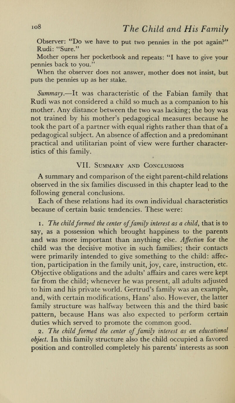 Observer: Do we have to put two pennies in the pot again? Rudi: Sure. Mother opens her pocketbook and repeats: I have to give your pennies back to you. When the observer does not answer, mother does not insist, but puts the pennies up as her stake. Summary. —It was characteristic of the Fabian family that Rudi was not considered a child so much as a companion to his mother. Any distance between the two was lacking; the boy was not trained by his mother's pedagogical measures because he took the part of a partner with equal rights rather than that of a pedagogical subject. An absence of affection and a predominant practical and utilitarian point of view were further character istics of this family. 9 VII. Summary and Conclusions A summary and comparison of the eight parent-child relations observed in the six families discussed in this chapter lead to the following general conclusions. Each of these relations had its own individual characteristics because of certain basic tendencies. These were: 1 . The child formed the center offamily interest as a child , that is to say, as a possession which brought happiness to the parents and was more important than anything else. Affection for the child was the decisive motive in such families; their contacts were primarily intended to give something to the child: affec tion, participation in the family unit, joy, care, instruction, etc. Objective obligations and the adults' affairs and cares were kept far from the child; whenever he was present, all adults adjusted to him and his private world. Gertrud's family was an example, and, with certain modifications, Hans' also. However, the latter family structure was halfway between this and the third basic pattern, because Hans was also expected to perform certain duties which served to promote the common good. 2. The child formed the center of family interest as an educational object. In this family structure also the child occupied a favored position and controlled completely his parents' interests as soon
