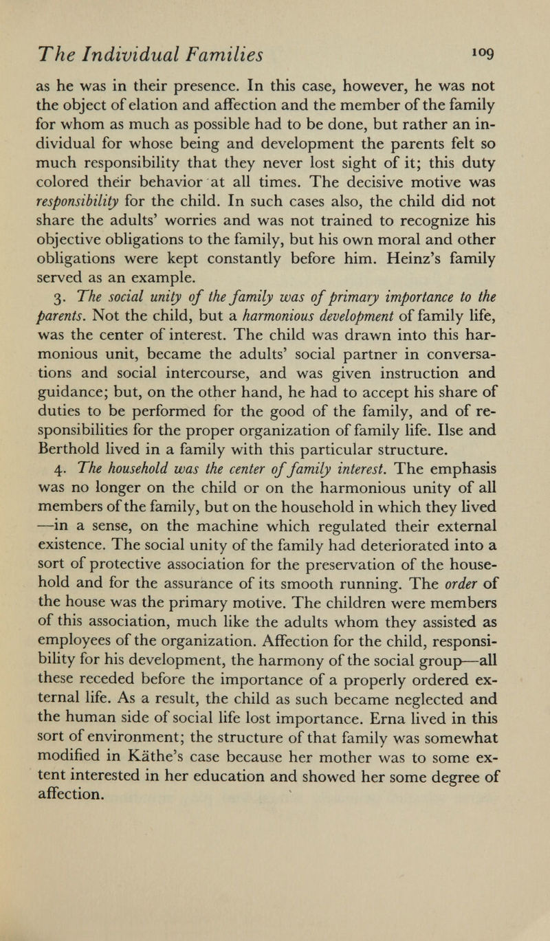 as he was in their presence. In this case, however, he was not the object of elation and affection and the member of the family for whom as much as possible had to be done, but rather an in dividual for whose being and development the parents felt so much responsibility that they never lost sight of it; this duty colored their behavior at all times. The decisive motive was responsibility for the child. In such cases also, the child did not share the adults' worries and was not trained to recognize his objective obligations to the family, but his own moral and other obligations were kept constantly before him. Heinz's family served as an example. 3. The social unity of the family was of primary importance to the parents. Not the child, but a harmonious development of family life, was the center of interest. The child was drawn into this har monious unit, became the adults' social partner in conversa tions and social intercourse, and was given instruction and guidance; but, on the other hand, he had to accept his share of duties to be performed for the good of the family, and of re sponsibilities for the proper organization of family life. Ilse and Berthold lived in a family with this particular structure. 4. The household was the center of family interest. The emphasis was no longer on the child or on the harmonious unity of all members of the family, but on the household in which they lived —in a sense, on the machine which regulated their external existence. The social unity of the family had deteriorated into a sort of protective association for the preservation of the house hold and for the assurance of its smooth running. The order of the house was the primary motive. The children were members of this association, much like the adults whom they assisted as employees of the organization. Affection for the child, responsi bility for his development, the harmony of the social group—all these receded before the importance of a properly ordered ex ternal life. As a result, the child as such became neglected and the human side of social life lost importance. Erna lived in this sort of environment; the structure of that family was somewhat modified in Käthe's case because her mother was to some ex tent interested in her education and showed her some degree of affection.