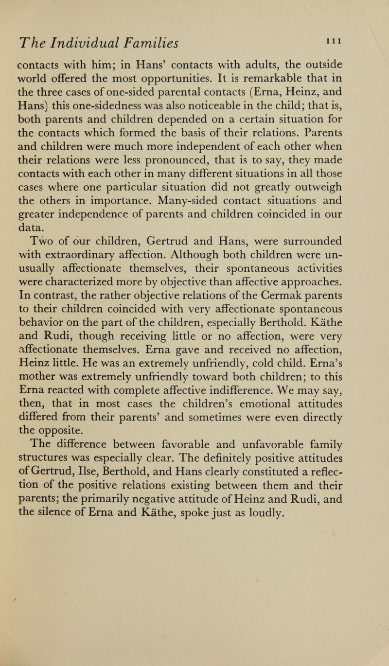 contacts with him; in Hans' contacts with adults, the outside world offered the most opportunities. It is remarkable that in the three cases of one-sided parental contacts (Erna, Heinz, and Hans) this one-sidedness was also noticeable in the child; that is, both parents and children depended on a certain situation for the contacts which formed the basis of their relations. Parents and children were much more independent of each other when their relations were less pronounced, that is to say, they made contacts with each other in many different situations in all those cases where one particular situation did not greatly outweigh the others in importance. Many-sided contact situations and greater independence of parents and children coincided in our data. Two of our children, Gertrud and Hans, were surrounded with extraordinary affection. Although both children were un usually affectionate themselves, their spontaneous activities were characterized more by objective than affective approaches. In contrast, the rather objective relations of the Cermak parents to their children coincided with very affectionate spontaneous behavior on the part of the children, especially Berthold. Käthe and Rudi, though receiving little or no affection, were very affectionate themselves. Erna gave and received no affection, Heinz little. He was an extremely unfriendly, cold child. Erna's mother was extremely unfriendly toward both children; to this Erna reacted with complete affective indifference. We may say, then, that in most cases the children's emotional attitudes differed from their parents' and sometimes were even directly the opposite. The difference between favorable and unfavorable family structures was especially clear. The definitely positive attitudes of Gertrud, Ilse, Berthold, and Hans clearly constituted a reflec tion of the positive relations existing between them and their parents; the primarily negative attitude of Heinz and Rudi, and the silence of Erna and Käthe, spoke just as loudly.