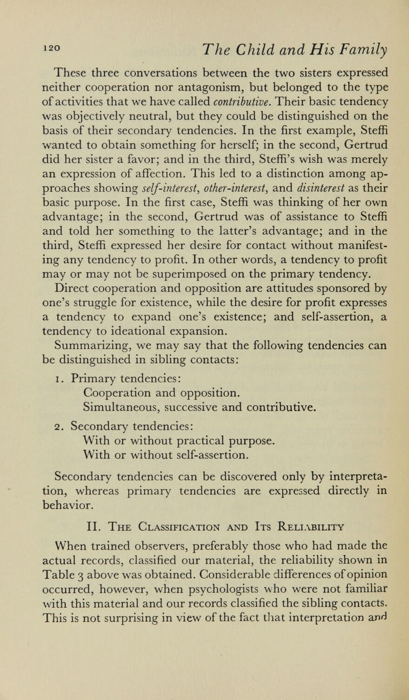 These three conversations between the two sisters expressed neither cooperation nor antagonism, but belonged to the type of activities that we have called contributive. Their basic tendency was objectively neutral, but they could be distinguished on the basis of their secondary tendencies. In the first example, Steffi wanted to obtain something for herself; in the second, Gertrud did her sister a favor; and in the third, Steffi's wish was merely an expression of affection. This led to a distinction among ap proaches showing self-interest, other-interest, and disinterest as their basic purpose. In the first case, Steffi was thinking of her own advantage; in the second, Gertrud was of assistance to Steffi and told her something to the latter's advantage; and in the third, Steffi expressed her desire for contact without manifest ing any tendency to profit. In other words, a tendency to profit may or may not be superimposed on the primary tendency. Direct cooperation and opposition are attitudes sponsored by one's struggle for existence, while the desire for profit expresses a tendency to expand one's existence; and self-assertion, a tendency to ideational expansion. Summarizing, we may say that the following tendencies can be distinguished in sibling contacts: 1. Primary tendencies: Cooperation and opposition. Simultaneous, successive and contributive. 2. Secondary tendencies: With or without practical purpose. With or without self-assertion. Secondary tendencies can be discovered only by interpreta tion, whereas primary tendencies are expressed directly in behavior. II. The Classification and Its Reliability When trained observers, preferably those who had made the actual records, classified our material, the reliability shown in Table 3 above was obtained. Considerable differences of opinion occurred, however, when psychologists who were not familiar with this material and our records classified the sibling contacts. This is not surprising in view of the fact that interpretation and