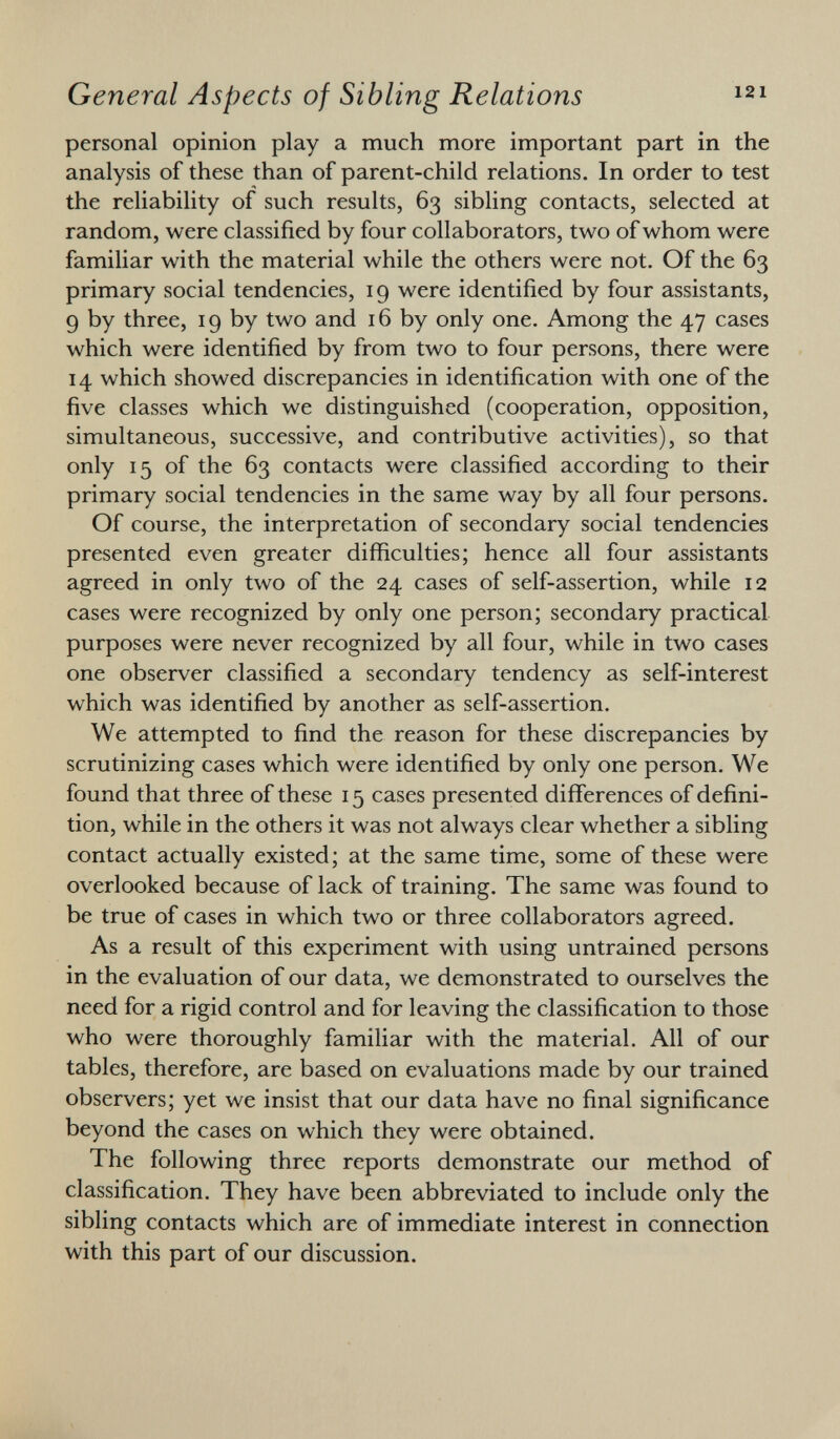 personal opinion play a much more important part in the analysis of these than of parent-child relations. In order to test the reliability of such results, 63 sibling contacts, selected at random, were classified by four collaborators, two of whom were familiar with the material while the others were not. Of the 63 primary social tendencies, 19 were identified by four assistants, 9 by three, 19 by two and 16 by only one. Among the 47 cases which were identified by from two to four persons, there were 14 which showed discrepancies in identification with one of the five classes which we distinguished (cooperation, opposition, simultaneous, successive, and contributive activities), so that only 15 of the 63 contacts were classified according to their primary social tendencies in the same way by all four persons. Of course, the interpretation of secondary social tendencies presented even greater difficulties; hence all four assistants agreed in only two of the 24 cases of self-assertion, while 12 cases were recognized by only one person; secondary practical purposes were never recognized by all four, while in two cases one observer classified a secondary tendency as self-interest which was identified by another as self-assertion. We attempted to find the reason for these discrepancies by scrutinizing cases which were identified by only one person. We found that three of these 15 cases presented differences of defini tion, while in the others it was not always clear whether a sibling contact actually existed; at the same time, some of these were overlooked because of lack of training. The same was found to be true of cases in which two or three collaborators agreed. As a result of this experiment with using untrained persons in the evaluation of our data, we demonstrated to ourselves the need for a rigid control and for leaving the classification to those who were thoroughly familiar with the material. All of our tables, therefore, are based on evaluations made by our trained observers; yet we insist that our data have no final significance beyond the cases on which they were obtained. The following three reports demonstrate our method of classification. They have been abbreviated to include only the sibling contacts which are of immediate interest in connection with this part of our discussion.