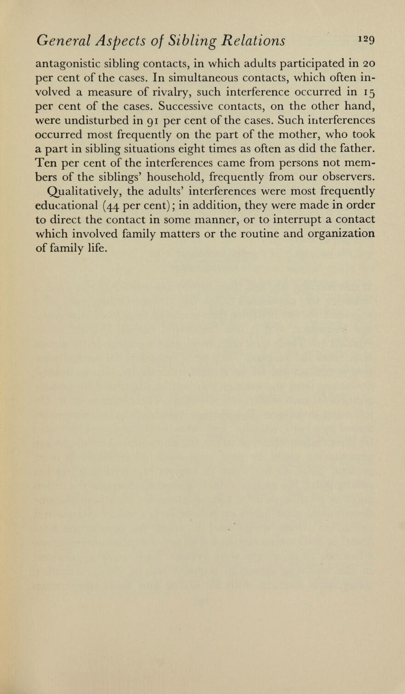 antagonistic sibling contacts, in which adults participated in 20 per cent of the cases. In simultaneous contacts, which often in volved a measure of rivalry, such interference occurred in 15 per cent of the cases. Successive contacts, on the other hand, were undisturbed in 91 per cent of the cases. Such interferences occurred most frequently on the part of the mother, who took a part in sibling situations eight times as often as did the father. Ten per cent of the interferences came from persons not mem bers of the siblings' household, frequently from our observers. Qualitatively, the adults' interferences were most frequently educational (44 per cent) ; in addition, they were made in order to direct the contact in some manner, or to interrupt a contact which involved family matters or the routine and organization of family life.