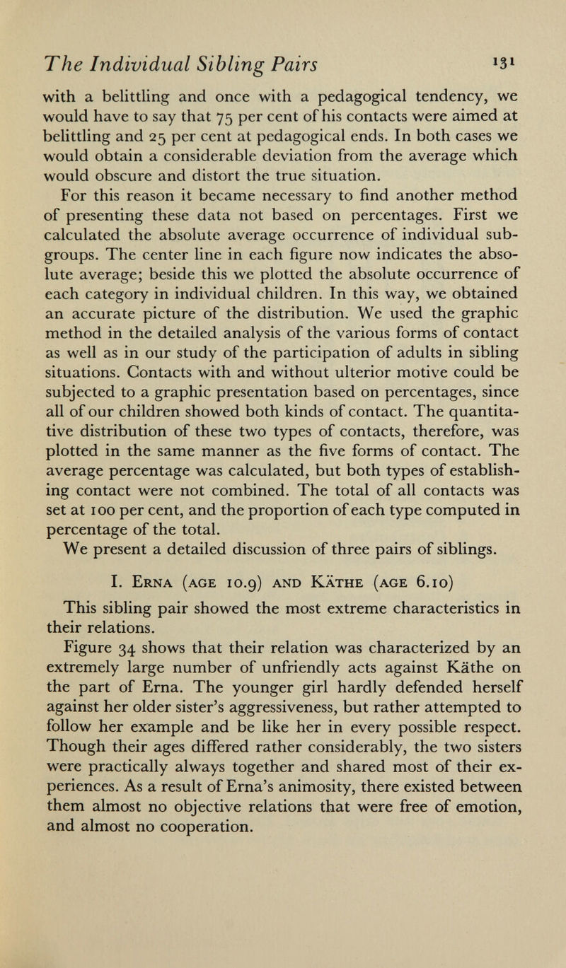 with a belittling and once with a pedagogical tendency, we would have to say that 75 per cent of his contacts were aimed at belittling and 25 per cent at pedagogical ends. In both cases we would obtain a considerable deviation from the average which would obscure and distort the true situation. For this reason it became necessary to find another method of presenting these data not based on percentages. First we calculated the absolute average occurrence of individual sub groups. The center line in each figure now indicates the abso lute average; beside this we plotted the absolute occurrence of each category in individual children. In this way, we obtained an accurate picture of the distribution. We used the graphic method in the detailed analysis of the various forms of contact as well as in our study of the participation of adults in sibling situations. Contacts with and without ulterior motive could be subjected to a graphic presentation based on percentages, since all of our children showed both kinds of contact. The quantita tive distribution of these two types of contacts, therefore, was plotted in the same manner as the five forms of contact. The average percentage was calculated, but both types of establish ing contact were not combined. The total of all contacts was set at 100 per cent, and the proportion of each type computed in percentage of the total. We present a detailed discussion of three pairs of siblings. I. Erna (age 10.9) and Käthe (age 6.10) This sibling pair showed the most extreme characteristics in their relations. Figure 34 shows that their relation was characterized by an extremely large number of unfriendly acts against Käthe on the part of Erna. The younger girl hardly defended herself against her older sister's aggressiveness, but rather attempted to follow her example and be like her in every possible respect. Though their ages differed rather considerably, the two sisters were practically always together and shared most of their ex periences. As a result of Erna's animosity, there existed between them almost no objective relations that were free of emotion, and almost no cooperation.