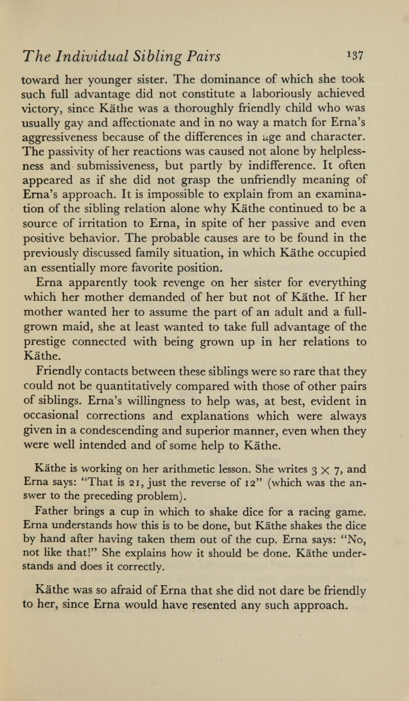 toward her younger sister. The dominance of which she took such full advantage did not constitute a laboriously achieved victory, since Käthe was a thoroughly friendly child who was usually gay and affectionate and in no way a match for Erna's aggressiveness because of the differences in age and character. The passivity of her reactions was caused not alone by helpless ness and submissiveness, but partly by indifference. It often appeared as if she did not grasp the unfriendly meaning of Erna's approach. It is impossible to explain from an examina tion of the sibling relation alone why Käthe continued to be a source of irritation to Erna, in spite of her passive and even positive behavior. The probable causes are to be found in the previously discussed family situation, in which Käthe occupied an essentially more favorite position. Erna apparently took revenge on her sister for everything which her mother demanded of her but not of Käthe. If her mother wanted her to assume the part of an adult and a full- grown maid, she at least wanted to take full advantage of the prestige connected with being grown up in her relations to Käthe. Friendly contacts between these siblings were so rare that they could not be quantitatively compared with those of other pairs of siblings. Erna's willingness to help was, at best, evident in occasional corrections and explanations which were always given in a condescending and superior manner, even when they were well intended and of some help to Käthe. Käthe is working on her arithmetic lesson. She writes 3x7, and Erna says: That is 21, just the reverse of 12 (which was the an swer to the preceding problem). Father brings a cup in which to shake dice for a racing game. Erna understands how this is to be done, but Käthe shakes the dice by hand after having taken them out of the cup. Erna says: No, not like that! She explains how it should be done. Käthe under stands and does it correctly. Käthe was so afraid of Erna that she did not dare be friendly to her, since Erna would have resented any such approach.