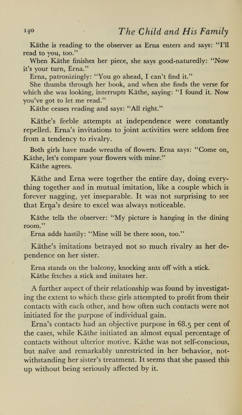 Käthe is reading to the observer as Erna enters and says: I'll read to you, too. When Käthe finishes her piece, she says good-naturedly: Now it's your turn, Erna. Erna, patronizingly: You go ahead, I can't find it. She thumbs through her book, and when she finds the verse for which she was looking, interrupts Käthe, saying: I found it. Now you've got to let me read. Käthe ceases reading and says: All right. Käthe's feeble attempts at independence were constantly repelled. Erna's invitations to joint activities were seldom free from a tendency to rivalry. Both girls have made wreaths of flowers. Erna says: Come on, Käthe, let's compare your flowers with mine. Käthe agrees. Käthe and Erna were together the entire day, doing every thing together and in mutual imitation, like a couple which is forever nagging, yet inseparable. It was not surprising to see that Erna's desire to excel was always noticeable. Käthe tells the observer: My picture is hanging in the dining room. Erna adds hastily: Mine will be there soon, too. Käthe's imitations betrayed not so much rivalry as her de pendence on her sister. Erna stands on the balcony, knocking ants off with a stick. Käthe fetches a stick and imitates her. A further aspect of their relationship was found by investigat ing the extent to which these girls attempted to profit from their contacts with each other, and how often such contacts were not initiated for the purpose of individual gain. Erna's contacts had an objective purpose in 68.5 per cent of the cases, while Käthe initiated an almost equal percentage of contacts without ulterior motive. Käthe was not self-conscious, but naïve and remarkably unrestricted in her behavior, not withstanding her sister's treatment. It seems that she passed this up without being seriously affected by it.