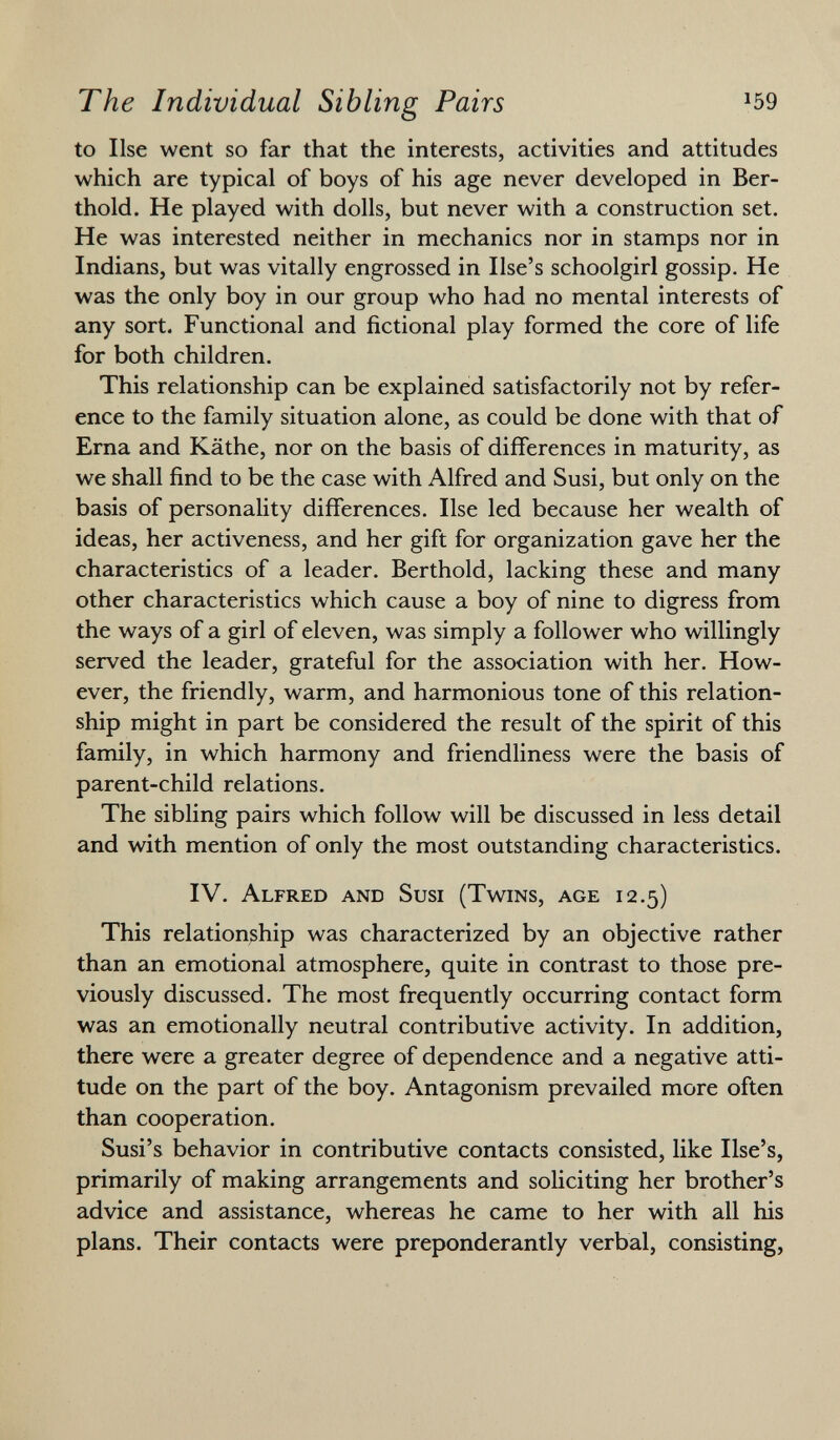 to Ilse went so far that the interests, activities and attitudes which are typical of boys of his age never developed in Ber thold. He played with dolls, but never with a construction set. He was interested neither in mechanics nor in stamps nor in Indians, but was vitally engrossed in Use's schoolgirl gossip. He was the only boy in our group who had no mental interests of any sort. Functional and fictional play formed the core of life for both children. This relationship can be explained satisfactorily not by refer ence to the family situation alone, as could be done with that of Erna and Käthe, nor on the basis of differences in maturity, as we shall find to be the case with Alfred and Susi, but only on the basis of personality differences. Ilse led because her wealth of ideas, her activeness, and her gift for organization gave her the characteristics of a leader. Berthold, lacking these and many other characteristics which cause a boy of nine to digress from the ways of a girl of eleven, was simply a follower who willingly served the leader, grateful for the association with her. How ever, the friendly, warm, and harmonious tone of this relation ship might in part be considered the result of the spirit of this family, in which harmony and friendliness were the basis of parent-child relations. The sibling pairs which follow will be discussed in less detail and with mention of only the most outstanding characteristics. IV. Alfred and Susi (Twins, age 12.5) This relationship was characterized by an objective rather than an emotional atmosphere, quite in contrast to those pre viously discussed. The most frequently occurring contact form was an emotionally neutral contributive activity. In addition, there were a greater degree of dependence and a negative atti tude on the part of the boy. Antagonism prevailed more often than cooperation. Susi's behavior in contributive contacts consisted, like Use's, primarily of making arrangements and soliciting her brother's advice and assistance, whereas he came to her with all his plans. Their contacts were preponderantly verbal, consisting,