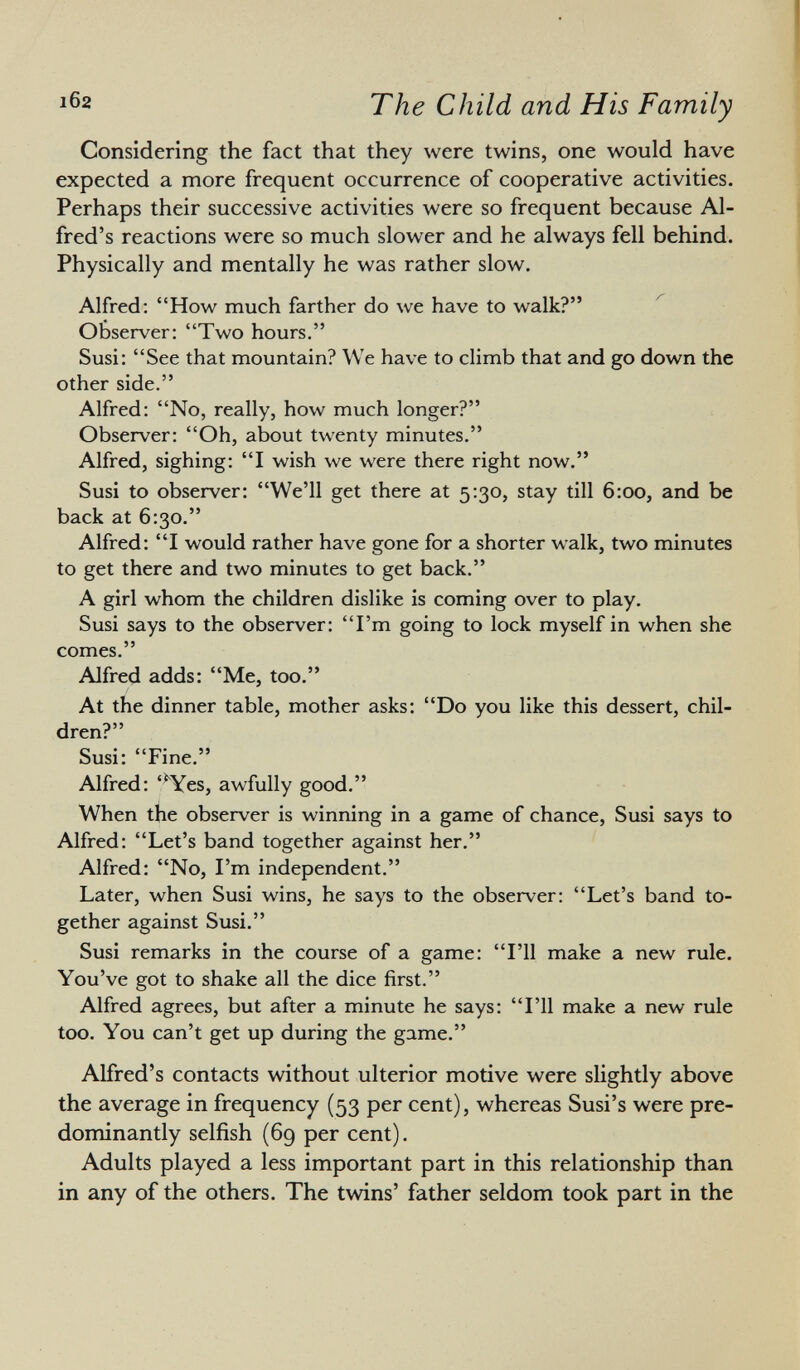 Considering the fact that they were twins, one would have expected a more frequent occurrence of cooperative activities. Perhaps their successive activities were so frequent because Al fred's reactions were so much slower and he always fell behind. Physically and mentally he was rather slow. Alfred: How much farther do we have to walk? Observer: Two hours. Susi: See that mountain? We have to climb that and go down the other side. Alfred: No, really, how much longer? Observer: Oh, about twenty minutes. Alfred, sighing: I wish we were there right now. Susi to observer: We'll get there at 5:30, stay till 6:00, and be back at 6:30. Alfred: I would rather have gone for a shorter walk, two minutes to get there and two minutes to get back. A girl whom the children dislike is coming over to play. Susi says to the observer: I'm going to lock myself in when she comes. Alfred adds: Me, too. At the dinner table, mother asks: Do you like this dessert, chil dren? Susi: Fine. Alfred: '*Yes, awfully good. When the observer is winning in a game of chance, Susi says to Alfred: Let's band together against her. Alfred: No, I'm independent. Later, when Susi wins, he says to the observer: Let's band to gether against Susi. Susi remarks in the course of a game: I'll make a new rule. You've got to shake all the dice first. Alfred agrees, but after a minute he says: I'll make a new rule too. You can't get up during the game. Alfred's contacts without ulterior motive were slightly above the average in frequency (53 per cent), whereas Susi's were pre dominantly selfish (69 per cent). Adults played a less important part in this relationship than in any of the others. The twins' father seldom took part in the