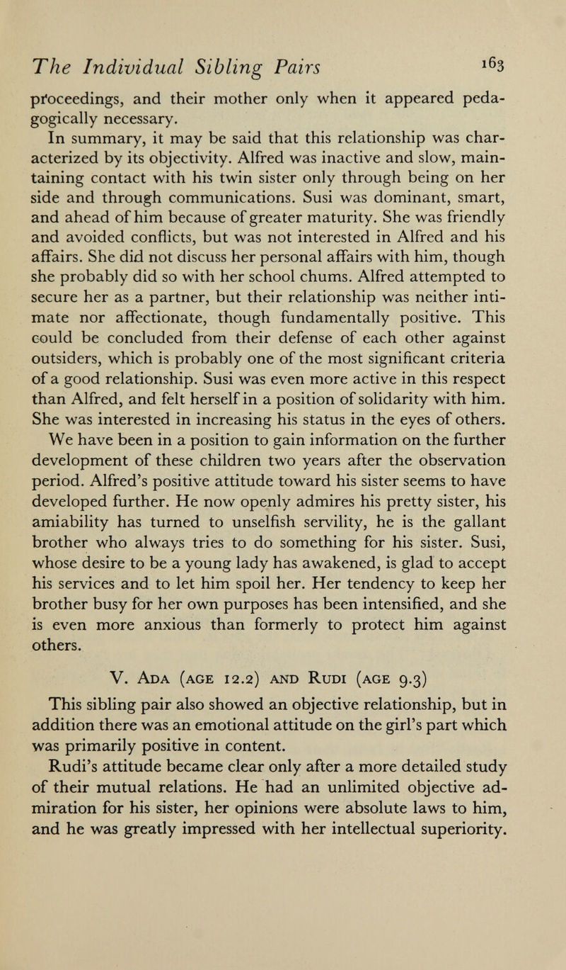 proceedings, and their mother only when it appeared peda- gogically necessary. In summary, it may be said that this relationship was char acterized by its objectivity. Alfred was inactive and slow, main taining contact with his twin sister only through being on her side and through communications. Susi was dominant, smart, and ahead of him because of greater maturity. She was friendly and avoided conflicts, but was not interested in Alfred and his affairs. She did not discuss her personal affairs with him, though she probably did so with her school chums. Alfred attempted to secure her as a partner, but their relationship was neither inti mate nor affectionate, though fundamentally positive. This could be concluded from their defense of each other against outsiders, which is probably one of the most significant criteria of a good relationship. Susi was even more active in this respect than Alfred, and felt herself in a position of solidarity with him. She was interested in increasing his status in the eyes of others. We have been in a position to gain information on the further development of these children two years after the observation period. Alfred's positive attitude toward his sister seems to have developed further. He now openly admires his pretty sister, his amiability has turned to unselfish servility, he is the gallant brother who always tries to do something for his sister. Susi, whose desire to be a young lady has awakened, is glad to accept his services and to let him spoil her. Her tendency to keep her brother busy for her own purposes has been intensified, and she is even more anxious than formerly to protect him against others. V. Ada (age 12.2) and Rudi (age 9.3) This sibling pair also showed an objective relationship, but in addition there was an emotional attitude on the girl's part which was primarily positive in content. Rudi's attitude became clear only after a more detailed study of their mutual relations. He had an unlimited objective ad miration for his sister, her opinions were absolute laws to him, and he was greatly impressed with her intellectual superiority.