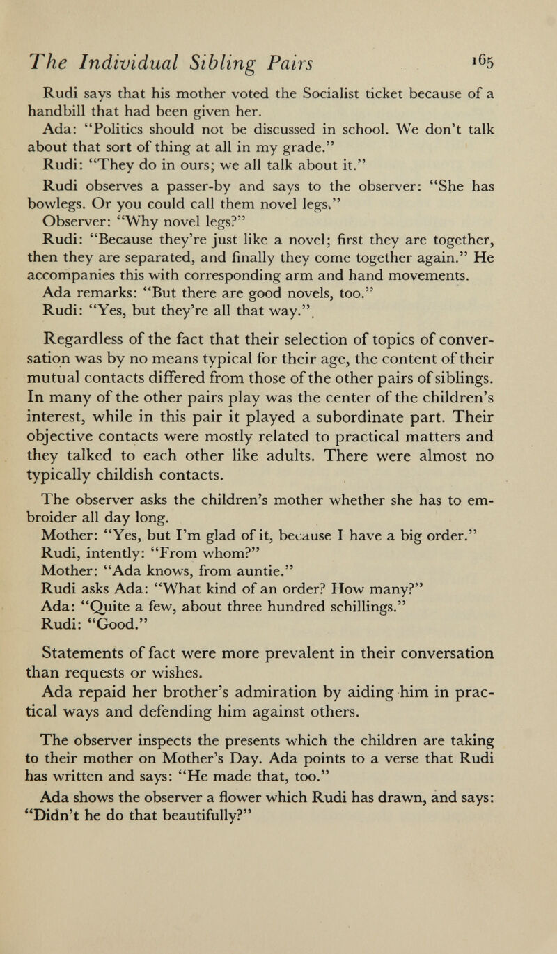 Rudi says that his mother voted the Socialist ticket because of a handbill that had been given her. Ada: Politics should not be discussed in school. We don't talk about that sort of thing at all in my grade. Rudi: They do in ours; we all talk about it. Rudi observes a passer-by and says to the observer: She has bowlegs. Or you could call them novel legs. Observer: Why novel legs? Rudi: Because they're just like a novel; first they are together, then they are separated, and finally they come together again. He accompanies this with corresponding arm and hand movements. Ada remarks: But there are good novels, too. Rudi: Yes, but they're all that way.. Regardless of the fact that their selection of topics of conver sation was by no means typical for their age, the content of their mutual contacts differed from those of the other pairs of siblings. In many of the other pairs play was the center of the children's interest, while in this pair it played a subordinate part. Their objective contacts were mostly related to practical matters and they talked to each other like adults. There were almost no typically childish contacts. The observer asks the children's mother whether she has to em broider all day long. Mother: Yes, but I'm glad of it, because I have a big order. Rudi, intently: From whom? Mother: Ada knows, from auntie. Rudi asks Ada: What kind of an order? How many? Ada: Quite a few, about three hundred schillings. Rudi: Good. Statements of fact were more prevalent in their conversation than requests or wishes. Ada repaid her brother's admiration by aiding him in prac tical ways and defending him against others. The observer inspects the presents which the children are taking to their mother on Mother's Day. Ada points to a verse that Rudi has written and says: He made that, too. Ada shows the observer a flower which Rudi has drawn, and says: Didn't he do that beautifully?