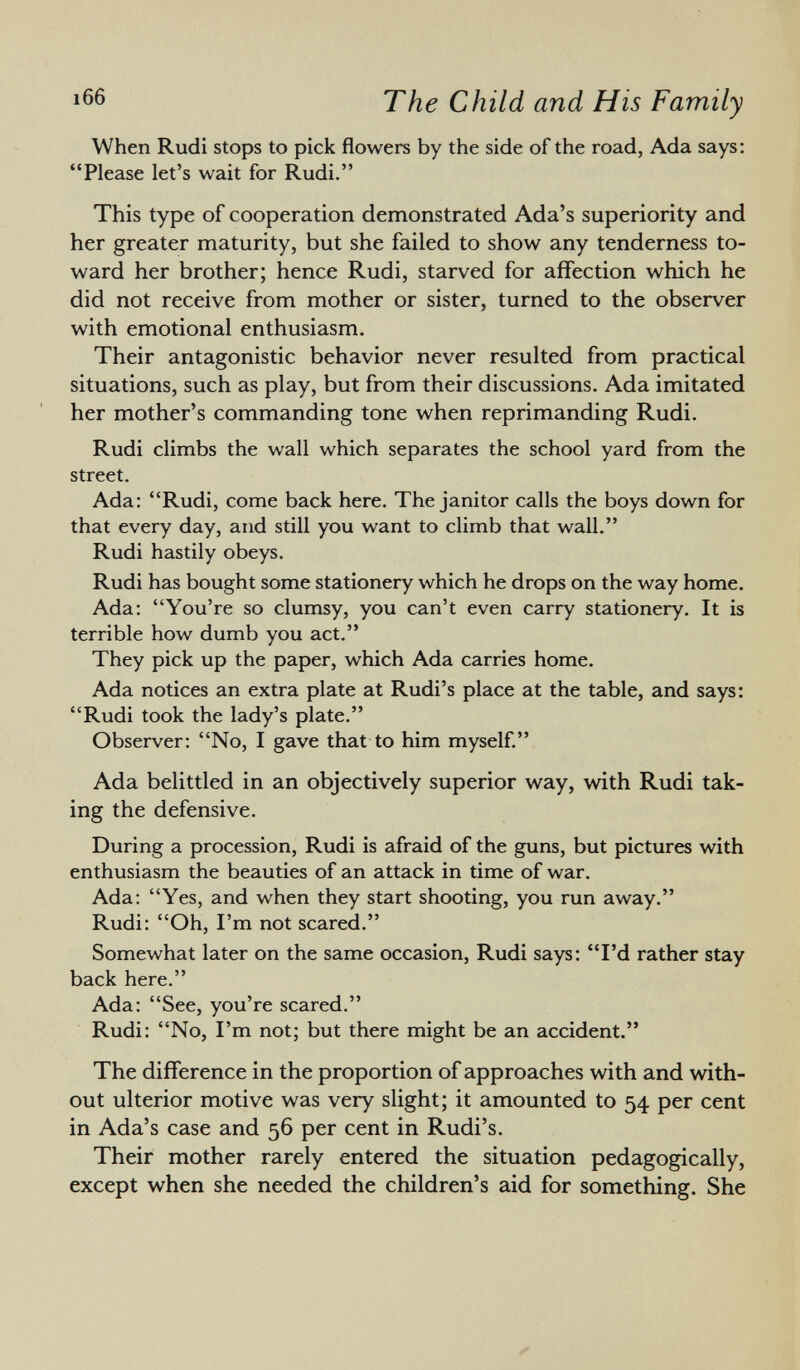 When Rudi stops to pick flowers by the side of the road, Ada says: Please let's wait for Rudi. This type of cooperation demonstrated Ada's superiority and her greater maturity, but she failed to show any tenderness to ward her brother; hence Rudi, starved for affection which he did not receive from mother or sister, turned to the observer with emotional enthusiasm. Their antagonistic behavior never resulted from practical situations, such as play, but from their discussions. Ada imitated her mother's commanding tone when reprimanding Rudi. Rudi climbs the wall which separates the school yard from the street. Ada: Rudi, come back here. The janitor calls the boys down for that every day, and still you want to climb that wall. Rudi hastily obeys. Rudi has bought some stationery which he drops on the way home. Ada: You're so clumsy, you can't even carry stationery. It is terrible how dumb you act. They pick up the paper, which Ada carries home. Ada notices an extra plate at Rudi's place at the table, and says: Rudi took the lady's plate. Observer: No, I gave that to him myself. Ada belittled in an objectively superior way, with Rudi tak ing the defensive. During a procession, Rudi is afraid of the guns, but pictures with enthusiasm the beauties of an attack in time of war. Ada: Yes, and when they start shooting, you run away. Rudi: Oh, I'm not scared. Somewhat later on the same occasion, Rudi says: I'd rather stay back here. Ada: See, you're scared. Rudi: No, I'm not; but there might be an accident. The difference in the proportion of approaches with and with out ulterior motive was very slight; it amounted to 54 per cent in Ada's case and 56 per cent in Rudi's. Their mother rarely entered the situation pedagogically, except when she needed the children's aid for something. She