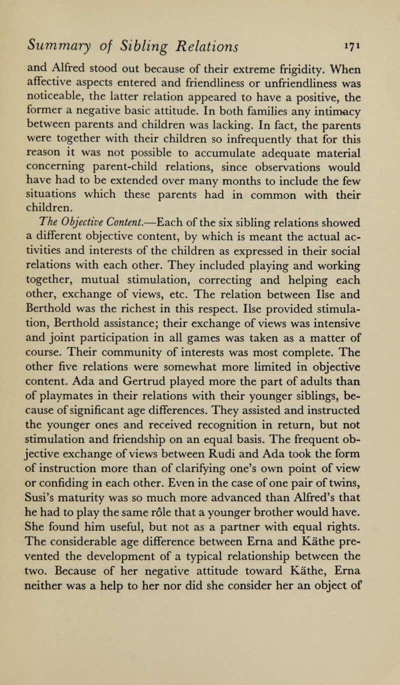 and Alfred stood out because of their extreme frigidity. When affective aspects entered and friendliness or unfriendliness was noticeable, the latter relation appeared to have a positive, the former a negative basic attitude. In both families any intimacy between parents and children was lacking. In fact, the parents were together with their children so infrequently that for this reason it was not possible to accumulate adequate material concerning parent-child relations, since observations would have had to be extended over many months to include the few situations which these parents had in common with their children. The Objective Content. —Each of the six sibling relations showed a different objective content, by which is meant the actual ac tivities and interests of the children as expressed in their social relations with each other. They included playing and working together, mutual stimulation, correcting and helping each other, exchange of views, etc. The relation between Ilse and Berthold was the richest in this respect. Ilse provided stimula tion, Berthold assistance; their exchange of views was intensive and joint participation in all games was taken as a matter of course. Their community of interests was most complete. The other five relations were somewhat more limited in objective content. Ada and Gertrud played more the part of adults than of playmates in their relations with their younger siblings, be cause of significant age differences. They assisted and instructed the younger ones and received recognition in return, but not stimulation and friendship on an equal basis. The frequent ob jective exchange of views between Rudi and Ada took the form of instruction more than of clarifying one's own point of view or confiding in each other. Even in the case of one pair of twins, Susi's maturity was so much more advanced than Alfred's that he had to play the same rôle that a younger brother would have. She found him useful, but not as a partner with equal rights. The considerable age difference between Erna and Käthe pre vented the development of a typical relationship between the two. Because of her negative attitude toward Käthe, Erna neither was a help to her nor did she consider her an object of