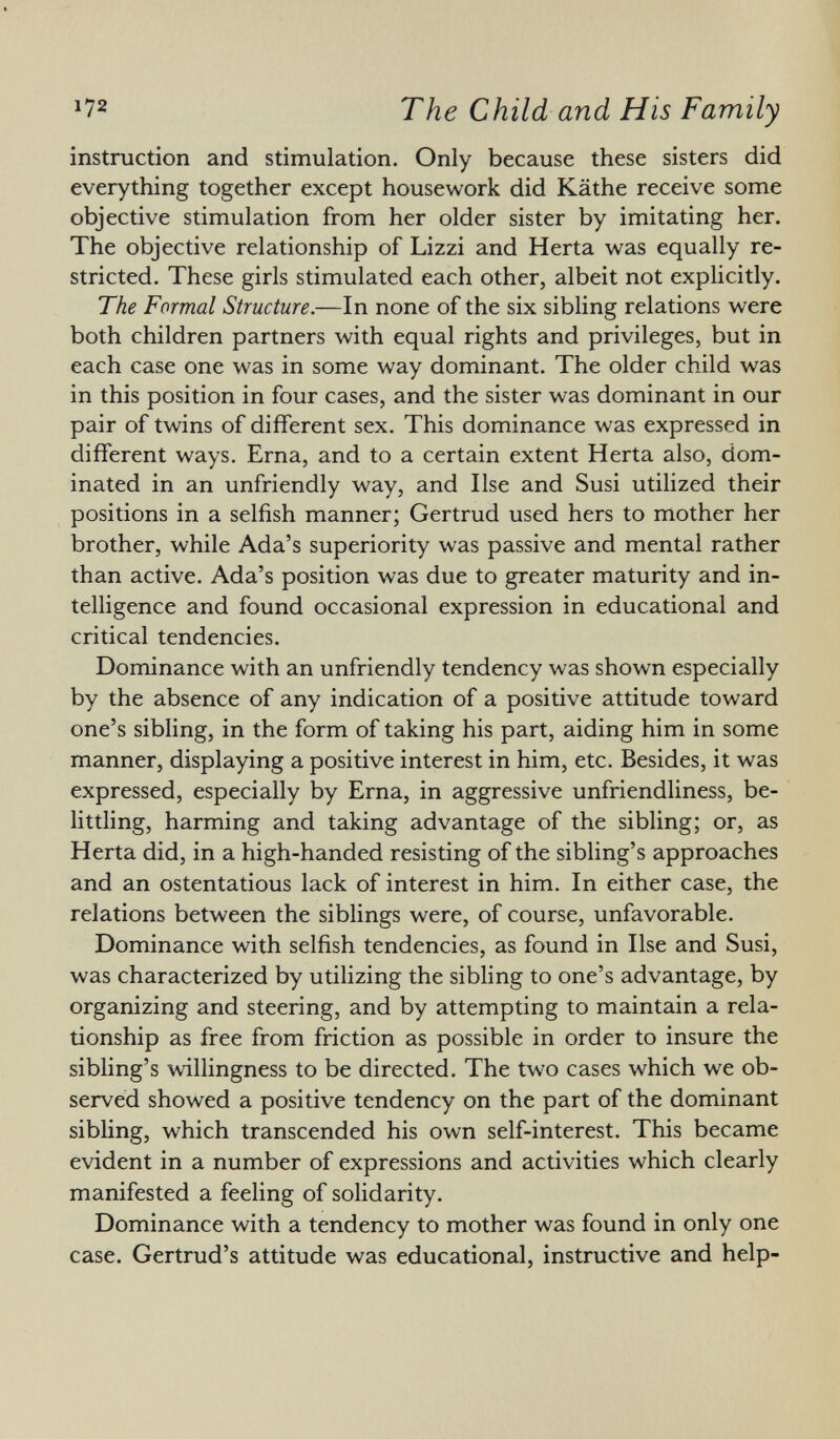 instruction and stimulation. Only because these sisters did everything together except housework did Käthe receive some objective stimulation from her older sister by imitating her. The objective relationship of Lizzi and Herta was equally re stricted. These girls stimulated each other, albeit not explicitly. The Formal Structure. —In none of the six sibling relations were both children partners with equal rights and privileges, but in each case one was in some way dominant. The older child was in this position in four cases, and the sister was dominant in our pair of twins of different sex. This dominance was expressed in different ways. Erna, and to a certain extent Herta also, dom inated in an unfriendly way, and Ilse and Susi utilized their positions in a selfish manner; Gertrud used hers to mother her brother, while Ada's superiority was passive and mental rather than active. Ada's position was due to greater maturity and in telligence and found occasional expression in educational and critical tendencies. Dominance with an unfriendly tendency was shown especially by the absence of any indication of a positive attitude toward one's sibling, in the form of taking his part, aiding him in some manner, displaying a positive interest in him, etc. Besides, it was expressed, especially by Erna, in aggressive unfriendliness, be littling, harming and taking advantage of the sibling; or, as Herta did, in a high-handed resisting of the sibling's approaches and an ostentatious lack of interest in him. In either case, the relations between the siblings were, of course, unfavorable. Dominance with selfish tendencies, as found in Ilse and Susi, was characterized by utilizing the sibling to one's advantage, by organizing and steering, and by attempting to maintain a rela tionship as free from friction as possible in order to insure the sibling's willingness to be directed. The two cases which we ob served showed a positive tendency on the part of the dominant sibling, which transcended his own self-interest. This became evident in a number of expressions and activities which clearly manifested a feeling of solidarity. Dominance with a tendency to mother was found in only one case. Gertrud's attitude was educational, instructive and help-