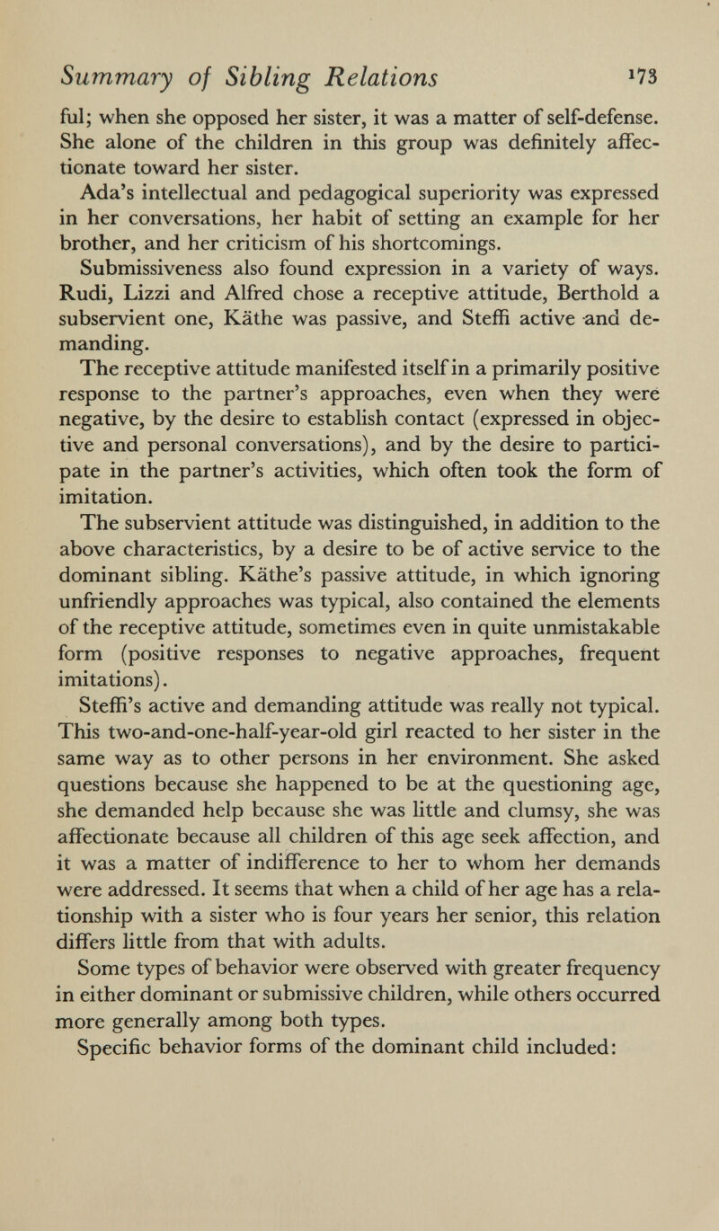 ful; when she opposed her sister, it was a matter of self-defense. She alone of the children in this group was definitely affec tionate toward her sister. Ada's intellectual and pedagogical superiority was expressed in her conversations, her habit of setting an example for her brother, and her criticism of his shortcomings. Submissiveness also found expression in a variety of ways. Rudi, Lizzi and Alfred chose a receptive attitude, Berthold a subservient one, Käthe was passive, and Steffi active and de manding. The receptive attitude manifested itself in a primarily positive response to the partner's approaches, even when they were negative, by the desire to establish contact (expressed in objec tive and personal conversations), and by the desire to partici pate in the partner's activities, which often took the form of imitation. The subservient attitude was distinguished, in addition to the above characteristics, by a desire to be of active service to the dominant sibling. Käthe's passive attitude, in which ignoring unfriendly approaches was typical, also contained the elements of the receptive attitude, sometimes even in quite unmistakable form (positive responses to negative approaches, frequent imitations). Steffi's active and demanding attitude was really not typical. This two-and-one-half-year-old girl reacted to her sister in the same way as to other persons in her environment. She asked questions because she happened to be at the questioning age, she demanded help because she was little and clumsy, she was affectionate because all children of this age seek affection, and it was a matter of indifference to her to whom her demands were addressed. It seems that when a child of her age has a rela tionship with a sister who is four years her senior, this relation differs little from that with adults. Some types of behavior were observed with greater frequency in either dominant or submissive children, while others occurred more generally among both types. Specific behavior forms of the dominant child included :