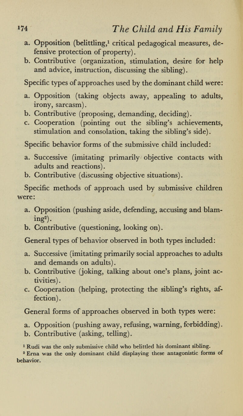 a. Opposition (belittling, 1 critical pedagogical measures, de fensive protection of property). b. Contributive (organization, stimulation, desire for help and advice, instruction, discussing the sibling). Specific types of approaches used by the dominant child were: a. Opposition (taking objects away, appealing to adults, irony, sarcasm). b. Contributive (proposing, demanding, deciding). c. Cooperation (pointing out the sibling's achievements, stimulation and consolation, taking the sibling's side). Specific behavior forms of the submissive child included: a. Successive (imitating primarily objective contacts with adults and reactions). b. Contributive (discussing objective situations). Specific methods of approach used by submissive children were: a. Opposition (pushing aside, defending, accusing and blam ing 2 ). b. Contributive (questioning, looking on). General types of behavior observed in both types included : a. Successive (imitating primarily social approaches to adults and demands on adults). b. Contributive (joking, talking about one's plans, joint ac tivities) . c. Cooperation (helping, protecting the sibling's rights, af fection) . General forms of approaches observed in both types were: a. Opposition (pushing away, refusing, warning, forbidding). b. Contributive (asking, telling). 1 Rudi was the only submissive child who belittled his dominant sibling. 2 Erna was the only dominant child displaying these antagonistic forms of behavior.