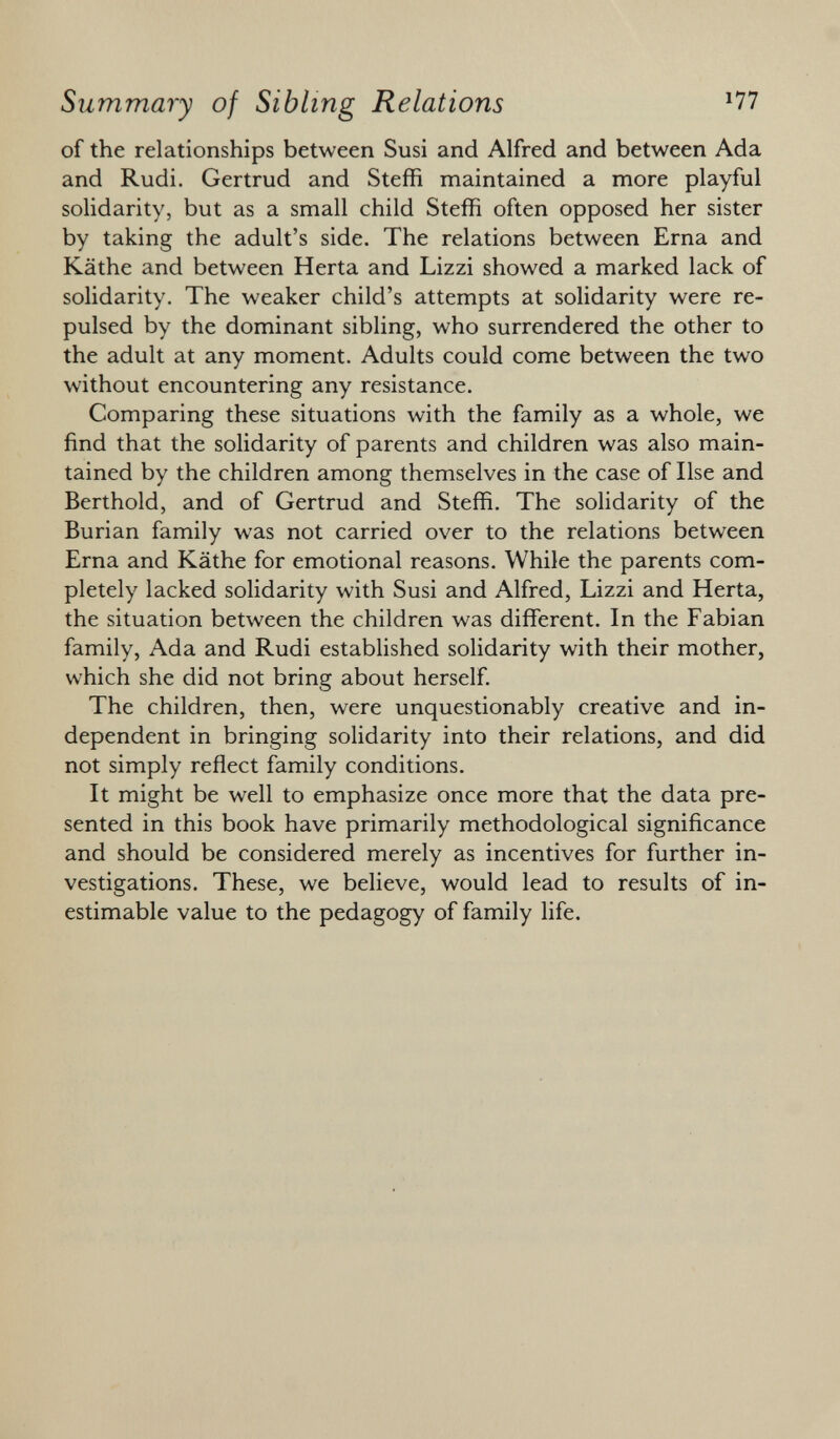 of the relationships between Susi and Alfred and between Ada and Rudi. Gertrud and Steffi maintained a more playful solidarity, but as a small child Steffi often opposed her sister by taking the adult's side. The relations between Erna and Käthe and between Herta and Lizzi showed a marked lack of solidarity. The weaker child's attempts at solidarity were re pulsed by the dominant sibling, who surrendered the other to the adult at any moment. Adults could come between the two without encountering any resistance. Comparing these situations with the family as a whole, we find that the solidarity of parents and children was also main tained by the children among themselves in the case of Ilse and Berthold, and of Gertrud and Steffi. The solidarity of the Burian family was not carried over to the relations between Erna and Käthe for emotional reasons. While the parents com pletely lacked solidarity with Susi and Alfred, Lizzi and Herta, the situation between the children was different. In the Fabian family, Ada and Rudi established solidarity with their mother, which she did not bring about herself. The children, then, were unquestionably creative and in dependent in bringing solidarity into their relations, and did not simply reflect family conditions. It might be well to emphasize once more that the data pre sented in this book have primarily methodological significance and should be considered merely as incentives for further in vestigations. These, we believe, would lead to results of in estimable value to the pedagogy of family life.