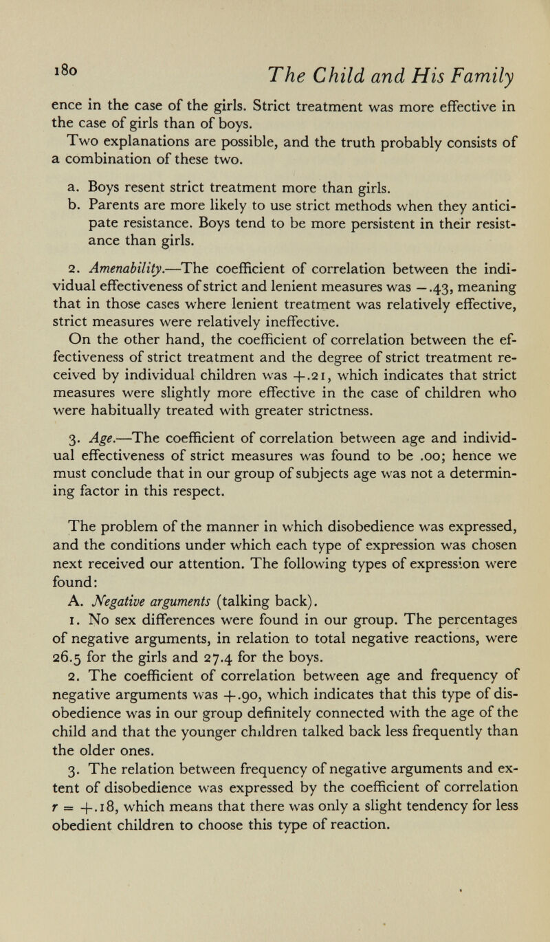 enee in the case of the girls. Strict treatment was more effective in the case of girls than of boys. Two explanations are possible, and the truth probably consists of a combination of these two. a. Boys resent strict treatment more than girls. b. Parents are more likely to use strict methods when they antici pate resistance. Boys tend to be more persistent in their resist ance than girls. 2. Amenability. —The coefficient of correlation between the indi vidual effectiveness of strict and lenient measures was —.43, meaning that in those cases where lenient treatment was relatively effective, strict measures were relatively ineffective. On the other hand, the coefficient of correlation between the ef fectiveness of strict treatment and the degree of strict treatment re ceived by individual children was +.21, which indicates that strict measures were slightly more effective in the case of children who were habitually treated with greater strictness. 3. Age. —The coefficient of correlation between age and individ ual effectiveness of strict measures was found to be .00; hence we must conclude that in our group of subjects age was not a determin ing factor in this respect. The problem of the manner in which disobedience was expressed, and the conditions under which each type of expression was chosen next received our attention. The following types of expression were found : A. Negative arguments (talking back). 1. No sex differences were found in our group. The percentages of negative arguments, in relation to total negative reactions, were 26.5 for the girls and 27.4 for the boys. 2. The coefficient of correlation between age and frequency of negative arguments was + .90, which indicates that this type of dis obedience was in our group definitely connected with the age of the child and that the younger children talked back less frequently than the older ones. 3. The relation between frequency of negative arguments and ex tent of disobedience was expressed by the coefficient of correlation r = +.18, which means that there was only a slight tendency for less obedient children to choose this type of reaction.