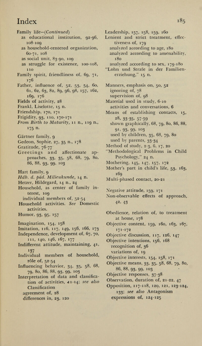 Family life— (Continued) as educational institution, 92-96, 108-109 as household-centered organization, 60-71, 108 as social unit, 83-90, 109 as struggle for existence, 100-108, 110 Family spirit, friendliness of, 69, 71, 176 Father, influence of, 52, 53, 54, 60, 61, 62, 63, 82, 89, 96, 98, 157, 162, 169, 176 Fields of activity, 28 Frankl, Liselotte, 15 n. Friendship, 170, 171 Frigidity, 93, 110, 170-171 From Birth to Maturity, 11 n., 119 n., 175 n. Gärtner family, 9 Gedeon, Sophie, 27, 35 n., 178 Gratitude, 76-77 Greetings and affectionate ap proaches, 33, 35, 58, 68, 79, 80, 86, 88, 93, 99, 103 Hart family, 9 Hdb. d. päd. Milieukunde, 14 n. Hetzer, Hildegard, 14 n., 24 Household, as center of family in terest, 109 individual members of, 52-54 Household activities. See Domestic activities. Humor, 93, 95, 157 Imagination, 154, 158 Imitation, 116, 117, 149, 156, 166, 173 Independence, development of, 67, 70, in, 140, 146, 167, 177 Indifferent attitude, maintaining, 41, *3,7 Individual members of household, rôle of, 52-54 Influencing behavior, 34, 35, 58, 68, 79, 80, 86, 88, 93, 99, 103 Interpretation of data and classifica tion of activities, «11-14; see also Classification agreement of, 28 differences in, 23, 120 Leadership, 157., 158, 159, 160 Lenient and strict treatment, effec tiveness of, 179 analyzed according to age, 180 analyzed according to amenability, 180 analyzed according to sex, 179-180 Lohn und Strafe in der Familien erziehung, 15 n. Manners, emphasis on, 50, 52 ignoring of, 78 supervision of, 98 Material used in study, 6-10 activities and conversations, 6 Means of establishing contacts, 15, 28, 33-35. 57-59 shown graphically, 68, 79, 80, 86, 88, 9 1 » 93. 99. 10 3 used by children, 35, 68, 79, 80 used by parents, 33-34 Method of study, 2-3, 6, 17, 20 Methodological Problems in Child Psychology, 24 n. Mothering, 145, 147, 157, 172 Mother's part in child's life, 53, 163, 169 Multi-phased contact, 20-21 Negative attitude, 159, 171 Non-observable effects of approach, 42, 43 Obedience, relation of, to treatment at home, 178 Objective content, 159, 160, 163, 167, 171-172 Objective discussion, 117, 126, 147 Objective intentions, 156, 168 recognition of, 36 variations of, 19 Objective interests, 154, 158, 171 Objective means, 33, 35, 58, 68, 79, 80, 86, 88, 93, 99, 103 Objective responses, 37-38 Observation, duration of, 21-22, 47 Opposition, 117-118, 120, 121, 123-124, 133; see also Antagonism expressions of, 124-125