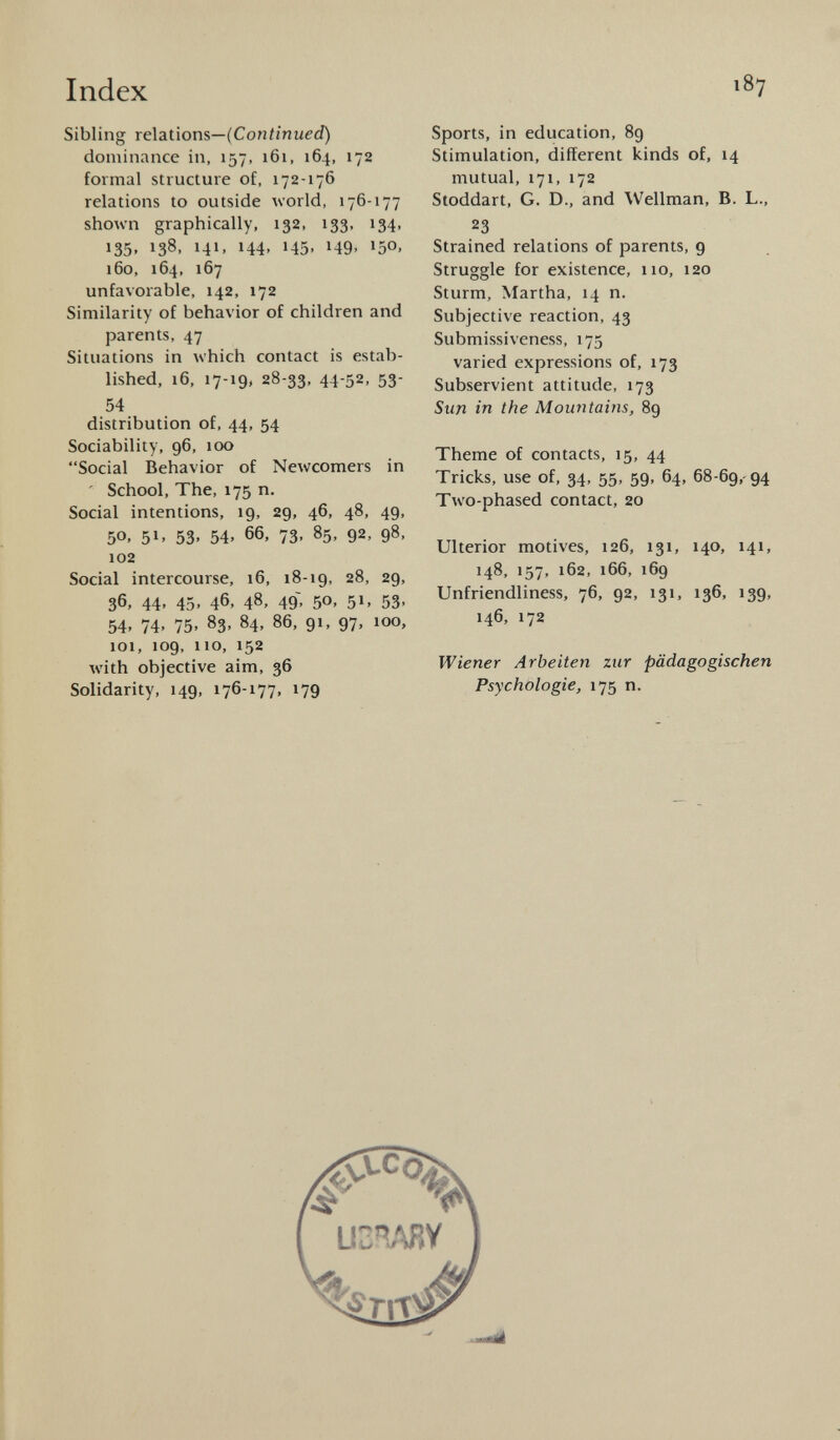 Sibling relations— (Continued) dominance in, 157, 161, 164, 172 formal structure of, 172-176 relations to outside world, 176-177 shown graphically, 132, 133, 134, 135. 138, 141, 144, 145, 149, 150, 160, 164, 167 unfavorable, 142, 172 Similarity of behavior of children and parents, 47 Situations in which contact is estab lished, 16, 17-19, 28-33, 44-52, 53- 54 distribution of, 44, 54 Sociability, 96, 100 Social Behavior of Newcomers in School, The, 175 n. Social intentions, 19, 29, 46, 48, 49, 5°. 5 1 ' 53. 54. 66, 73, 85, 92, 98, 102 Social intercourse, 16, 18-19, 28, 29, 36, 44, 45, 46, 48, 49, 50, 51, 53, 54, 74, 75, 83, 84, 86, 91, 97, loo, 101, 109, 110, 152 with objective aim, 36 Solidarity, 149, 176-177, 179 Sports, in education, 89 Stimulation, different kinds of, 14 mutual, 171, 172 Stoddart, G. D., and Wellman, B. L., 23 Strained relations of parents, 9 Struggle for existence, 110, 120 Sturm, Martha, 14 n. Subjective reaction, 43 Submissiveness, 175 varied expressions of, 173 Subservient attitude, 173 Sun in the Mountains, 89 Theme of contacts, 15, 44 Tricks, use of, 34, 55, 59, 64, 68-69, 94 Two-phased contact, 20 Ulterior motives, 126, 131, 140, 141, 148, 157, 162, 166, 169 Unfriendliness, 76, 92, 131, 136, 139, 146. 172 Wiener Arbeiten zur pädagogischen Psychologie, 175 n. U3RARY ] ^ —<aà