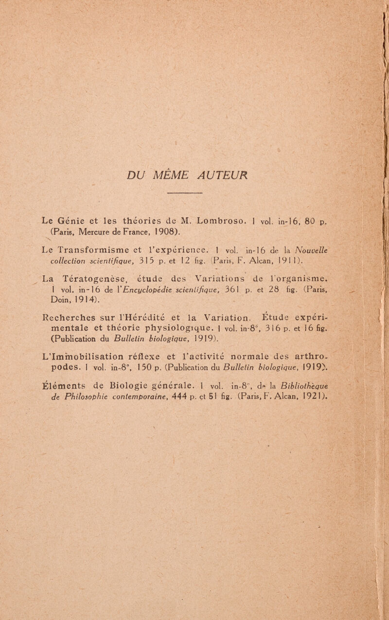 -V ч-^--'Г..-' '-' ■ •:'?^''Г'¡í : .'■ ■•:' ■'■ нУ, DU MEME AUTEUR . ■<' • „ .:;йа, Le Génie et les théories de M. Lombroso. I vol. in-16, 80 p. (Paris, Mercure de France, 1908). Le Transformisme et l'expérience. 1 vol. in-16 de la Nòuoelle collecliort scientifique, 315 p. et 12 fig. iParis, F. Alean, 191 1). La Tératogenèse, étude des Variations de l'organisme. 1 vol. in-16 de VEncyclopédie scieniijique, 361 p. et 28 fig. (Paris, Dein, 1914). Recherches sur l'Hérédité et la Variation. I^tude expéri¬ mentale et théorie physiologique. 1 vol. in-8°, 316 p. et i6 fig. (Publication du Bulletin biologique, I9I9). L'Imxnobilisation réflexe et l'activité normale des arthro- podes. 1 vol. in-8, 1 50 p. (Publication du ßu//e/in biologique, 1919)'. Éléments de Biologie générale. 1 vol. in-8 , ds la Bibliothèque de Philosophie contemporaine, 444 p. cl 5\ fig. (Paris, F. Alean, 1921).