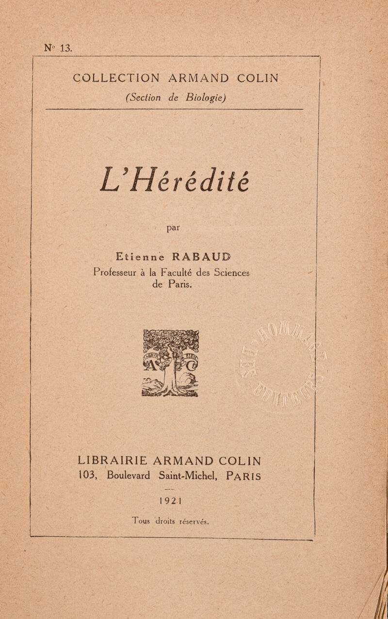 COLLECTION ARMAND COLIN (Section de Biologie) L'Hérédité I par Etienne RABAUD Professeur à la Faculté des Sciences de Paris. LIBRAIRIE ARMAND COLIN 103, Boulevard Saint-Michel, PaRIS 192 1 Tous droits réservés.