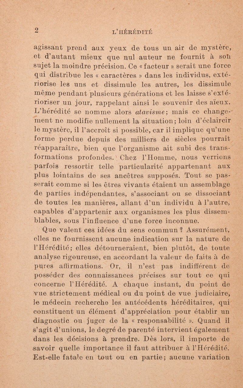 2 l'hérédité agissant prend aux yeux de tous un air de mystère, et d'autant mieux que nul auteur ne fournit à soîi sujet la moindre précision. Ce « facteur » serait une force qui distribue les « caractères » dans les individus, exté¬ riorise les uns et dissimule les autres, les dissimule même pendant plusieurs générations et les laisse s'exté¬ rioriser un jour, rappelant ainsi le souvenir des aïeux. L'hérédité se nomme alors atavisme; mais ce change¬ ment ne modifie nullement la situation; loin d'éclaircir le mystère, il l'accroît si possible, car il implique qu'une forme perdue depuis des milliers de siècles pourrait réapparaître, bien que l'organisme ait subi des trans¬ formations profondes. ■ Chez l'Homme, nous verrions parfois ressortir telle particularité appartenant aux plus lointains de ses ancêtres supposés. Tout se pas¬ serait comme si les êtres vivants étaient un assemblage de parties indépendantes, s'associant ou se dissociant de toutes les manières, allant d'un individu à l'autre, capables d'appartenir aux organismes les plus dissem¬ blables, sous l'influence d'une force inconnue. Que valent ces idées du sens commun Assurément, elles ne fournissent aucune indication sur la nature de l'Hérédité; elles détourneraient, bien plutôt, de toute analyse rigoureuse, en accordant la valeur de faits à de pures affirmations. Or, il n'est pas indifférent de posséder des connaissances précises sur tout ce qui concerne l'Hérédité. A chaque instant, du point de vue strictement médical ou du point de vue judiciairej le médecin recherche les antécédents héréditaires, qui constituent un élément d'appréciation pour établir un ■diagnostic ou juger de la « responsabilité ». Quand il s'agit d'unions, le degré de parenté intervient également dans les décisions à prendre. Dès lors, il importe de savoir quelle importance il faut attribuer à l'Hérédité. Est-elle fatale en töut ou en partie; aucune variation