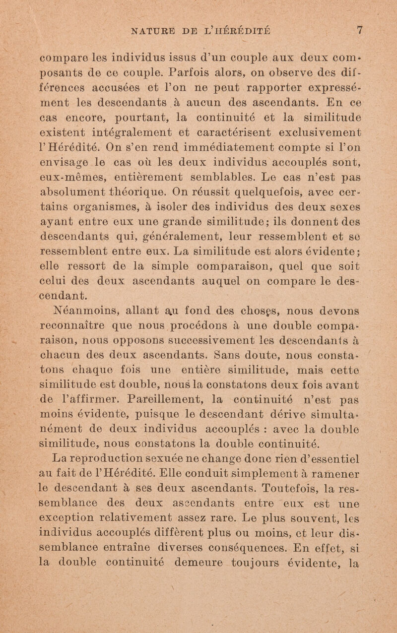 NATURE DJÎ L'hérédité 7 compare les individus issus d'un couple aux deux com¬ posants de ce couple. Parfois alors, on observe des dif¬ férences accusées et l'on ne peut rapporter expressé¬ ment les descendants à aucun des ascendants. En ce cas encore, pourtant, la continuité et la similitude existent intégralement et caractérisent exclusivement l'Hérédité. On s'en rend immédiatement compte si l'on envisage le cas où les deux individus accouplés sont, eux-mêmes, entièrement semblables. Le cas n'est pas absolument théorique. On réussit quelquefois, avec cer¬ tains organismes, à isoler des individus des deux sexes ayant entre eux une grande similitude; ils donnent des descendants qui, généralement, leur ressemblent et se ressemblent entre eux. La similitude est alors évidente; elle ressort de la simple comparaison, quel que soit celui des deux ascendants auquel on compare le des¬ cendant. Néanmoins, allant a^u fond des choses, nous devons reconnaître que nous procédons à une double compa¬ raison, nous opposons successivement les descendants à chacun des deux ascendants. Sans doute, nous consta¬ tons chaque fois une entière similitude, mais cette similitude est double, nous la constatons deux fois avant de l'affirmer. Pareillement, la continuité n'est pas moins évidente, puisque le descendant dérive simulta¬ nément de deux individus accouplés : avec la double similitude, nous constatons la double continuité. La reproduction sexuée ne change donc rien d'essentiel au fait de l'Hérédité. Elle conduit simplement à ramener le descendant à ses deux ascendants. Toutefois, la res¬ semblance des deux ascendants entre eux est une exception relativement assez rare. Le plus souvent, les individus accouplés diffèrent plus ou moins, et leur dis¬ semblance entraîne diverses conséquences. En effet, si la double continuité demeure toujours évidente, la