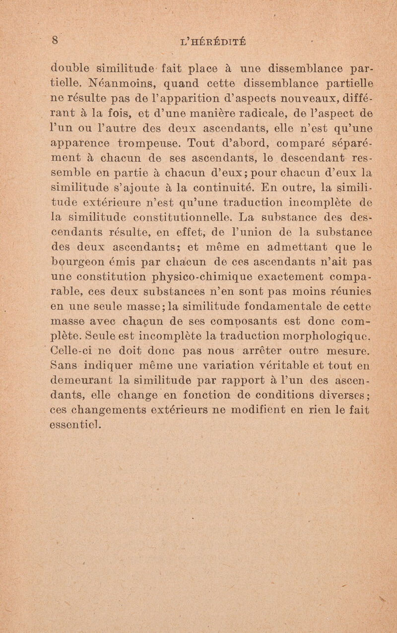 8 l'héeéditê double similitude fait place à une dissemblance par¬ tielle. Néanmoins, quand cette dissemblance partielle ne résulte pas de l'apparition d'aspects nouveaux, diffé¬ rant à la fois, et d'une manière radicale, de l'aspect de l'un ou l'autre des deux ascendants, elle n'est qu'une apparence trompeuse. Tout d'abord, comparé séparé¬ ment à chacun de ses ascendants, le descendant res¬ semble en partie à chacun d'eux; pour chacun d'eux la similitude s'ajoute à la continuité. En outre, la simili¬ tude extérieure n'est qu'une traduction incomplète de la similitude constitutionnelle. La substance des des¬ cendants résulte, en effet, de l'union de la substance des deux ascendants; et même en admettant que le bi^urgeon émis par chacun de ces ascendants n'ait pas une constitution physico-chimique exactement compa¬ rable, ces deux substances n'en sont pas moins réunies en une seule masse; la similitude fondamentale de cette masse avec chacun de ses composants est donc com¬ plète. Seule est incomplète la traduction morphologique. Celle-ci ne doit donc pas nous arrêter outre mesure. Sans indiquer même une variation véritable et tout en demeurant la similitude par rapport à l'un des ascen¬ dants, elle change en fonction de conditions diverses ; ces changements extérieurs ne modifient en rien le fait essentiel.