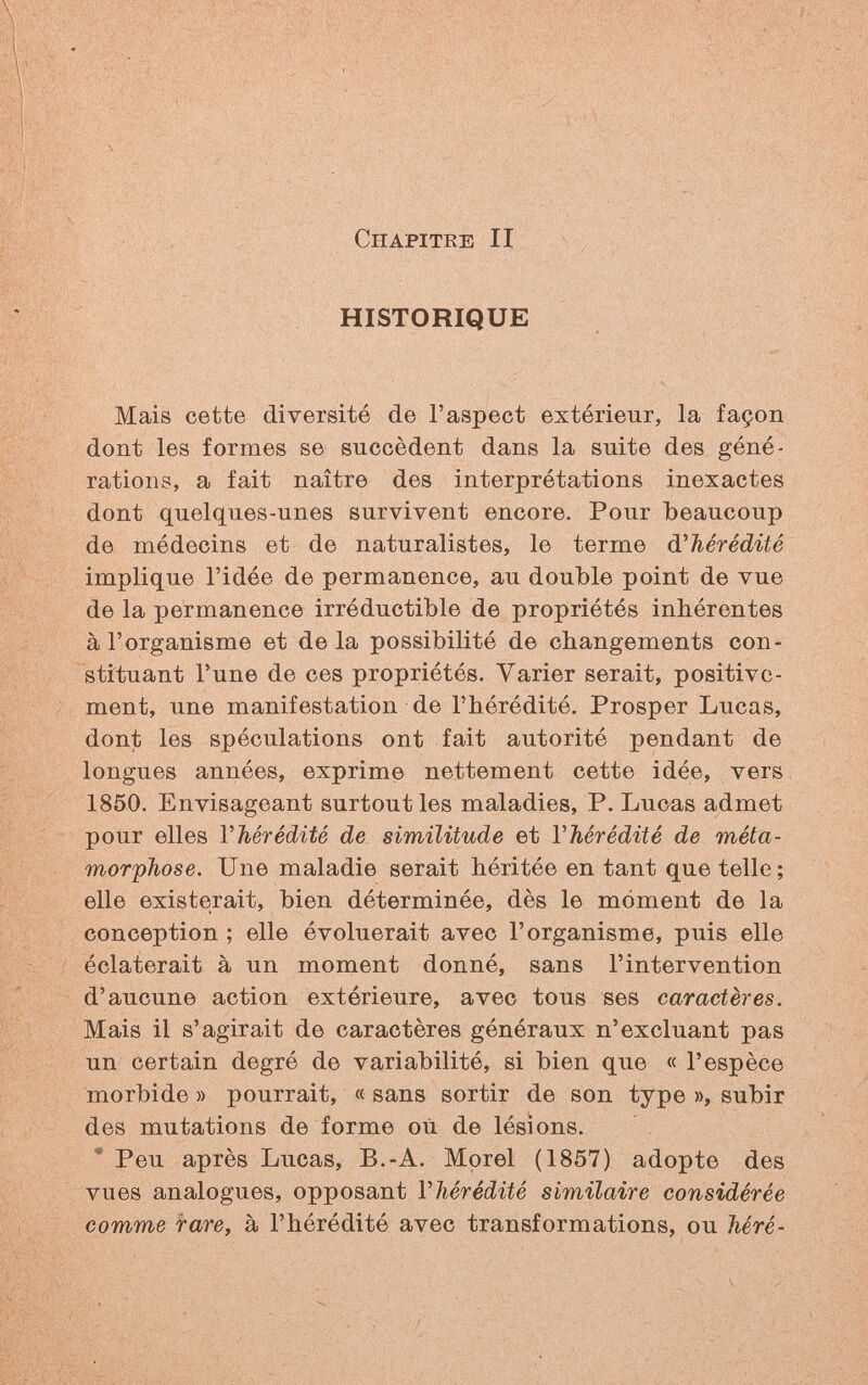 V ^ Chapitre II • ■■■ HISTORIQUE Mais cette diversité de l'aspect extérieur, la façon dont les formes se succèdent dans la suite des géné¬ rations, a fait naître des interprétations inexactes dont quelques-unes survivent encore. Pour beaucoup de médecins et de naturalistes, le terme à.''hérédité implique l'idée de permanence, au double point de vue de la permanence irréductible de propriétés inhérentes à l'organisme et de la possibilité de changements con¬ stituant l'une de ces propriétés. Varier serait, positive¬ ment, une manifestation de l'hérédité. Prosper Lucas, dont les spéculations ont fait autorité pendant de longues années, exprime nettement cette idée, vers 1850. Envisageant surtout les maladies, P. Lucas admet pour elles Vhérédité de similitude et VMrédité de méta¬ morphose. Une maladie serait héritée en tant que telle; elle existerait, bien déterminée, dès le moment de la conception ; elle évoluerait avec l'organisme, puis elle éclaterait à un moment donné, sans l'intervention d'aucune action extérieure, avec tous ses caractères. Mais il s'agirait de caractères généraux n'excluant pas un certain degré de variabilité, si bien que « l'espèce morbide » pourrait, « sans sortir de son type », subir des mutations de forme où de lésions. * Peu après Lucas, B.-A. Morel (1857) adopte des vues analogues, opposant Vhérédité similaire considérée comme fa/re, à l'hérédité avec transformations, ou héré-