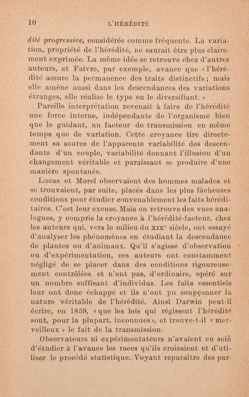 10 l'hérédité d(ité progressive^ considérée comme fréquente. La varia¬ tion, propriété de l'hérédité, ne saurait être plus claire¬ ment exprimée. La même idée se retrouve chez d'autres auteurs, et Faivre, par exemple, avance que « l'héré¬ dité assure la permanence des traits distinctifs ; mais elle amène aussi dans les descendances des variations étranges, elle réalise le type en le diversifiant. » Pareille interprétation revenait à faire de l'hérédité une force interne, indépendante de l'organisme bien que le guidant, un facteur de transmission en même temps que de variation. Cette croyance tire directe¬ ment sa source de l'apparente variabilité des descen¬ dants d'un couple; variabilité donnant l'illusion d'un changement véritable et paraissant se produire d'une manière spontanée. Lucas et Morel observaient des hommes malades et se trouvaient, par suite, placés dans les plus fâcheuses conditions pour étudier convenablement les faits hérédi¬ taires. C'est leur excuse. Mais on retrouve des vues ana¬ logues, y compris la croyance à l'hérédité-facteur, chez les auteurs qui, vers le milieu du xix® siècle, ont essayé d'analyser les phénomènes en étudiant la descendance de plantes ou d'animaux. Qu'il s'agisse d'observation ou d'expérimentation, ces auteurs ont constamment négligé de se placer dans des conditions rigoureuse¬ ment contrôlées et n'ont pas, d'ordinaire, opéré sur un nombre suffisant d'individus. Les faits essentiels leur ont donc échappé et ils n'ont pu soupçonner la nature véritable de l'hérédité. Ainsi Darwin peut-il écrire, en 1859, «que les lois qui régissent l'hérédité sont, pour la plupart, inconnues», et trouve-t-il «mer¬ veilleux » le fait de la transmission. Observateurs ni expérimentateurs n'avaient eu soin d'étudier à l'avance les races qu'ils croisaient et d'uti¬ liser le procédé statistique. Voyant réparaître des par-