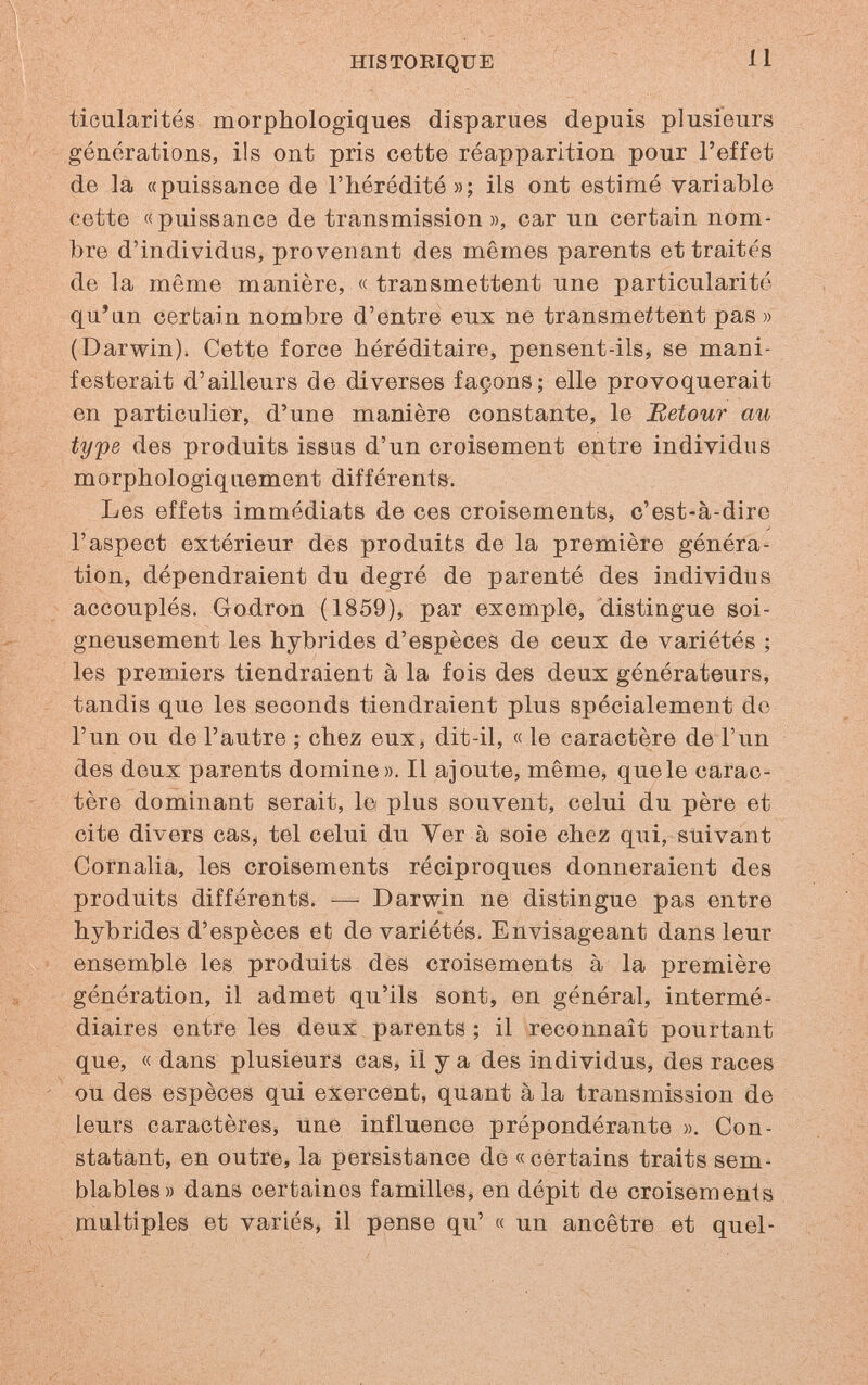 HISTORIQUE 11 tioularités morphologiques disparues depuis plusieurs générations, ils ont pris cette réapparition pour l'effet de la «puissance de l'iiéródité»; ils ont estimé variable cette «puissance de transmission », car un certain nom¬ bre d'individus, provenant des mêmes parents et traités de la même manière, « transmettent une particularité qu'an certain nombre d'entre eux ne transmettent pas » (Darwin). Cette force héréditaire, pensent-ils, se mani¬ festerait d'ailleurs de diverses façons; elle provoquerait en particulier, d'une manière constante, le Retour au type des produits issus d'un croisement entre individus morphologiquement différente. Les effets immédiats de ces croisements, c'est-à-dire l'aspect extérieur des produits de la première généra¬ tion, dépendraient du degré de parenté des individus accouplés. Gojdron (1859), par exemple^ distingue soi¬ gneusement les hybrides d'espèces de ceux de variétés ; les premiers tiendraient à la fois des deux générateurs, tandis que les seconds tiendraient plus spécialement do l'un ou de l'autre ; chez eux, dit-il, « le caractère de l'un des deux parents domine». Il ajoute, même, que le carac¬ tère dominant serait, le plus souvent, celui du père et cite divers cas, tel celui du Ver à soie chez qui, suivant Cornalia, les croisements réciproques donneraient des produits différents. -— Darwin ne distingue pas entre hybrides d'espèces et de variétés. Envisageant dans leur ensemble les produits des croisements à la première génération, il admet qu'ils sont, en général, intermé¬ diaires entre les deux parents ; il reconnaît pourtant que, « dans plusieurs cas» il y a des individus, des races ou des espèces qui exercent, quant à la transmission de leurs caractères, une influence prépondérante ». Con¬ statant, en outre, la persistance de «certains traits sem¬ blables» dans certaines familles, en dépit de croisements multiples et variés, il pense qu' « un ancêtre et quel-