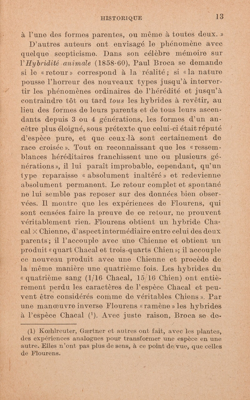 HISTORIQUE 13 à l'une des formes parentes, ou même à toutes deux. » D'autres auteurs ont envisagé le phénomène avec quelque scepticisme. Dans son célèbre mémoire sur VHybridité animale (1858-60), Paul Broca se demande si le « retour » correspond à la réalité ; si « la nature pousse l'horreur des nouveaux types jusqu'à interver¬ tir les phénomènes ordinaires de l'hérédité et jusqu'à contraindre tôt ou tard tous les hybrides à revêtir, au lieu des formes de leurs parents et de tous leurs ascen¬ dants depuis 3 ou 4 générations, les formes d'un an¬ cêtre plus éloigné, sous prétexte que celui-ci était réputé d'espèce pure, et que ceux-là sont certainement de race croisée». Tout en reconnaissant que les «ressem¬ blances héréditaires franchissent une ou plusieurs gé¬ nérations», il lui paraît improbable, cependant, qu'un type reparaisse « absolument inaltéré » et redevienne absolument permanent. Le retour complet et spontané ne lui semble pas reposer sur des données bien obser¬ vées. Il montre que les expériences de Flourens, qui sont censées faire la preuve de ce retour, ne prouvent véritablement rien. Flourens obtient un hybride Cha¬ cal X Chienne, d'aspect intermédiaire entre celui des deux parents; il l'accouple avec une Chienne et obtient un produit «quart Chacal et trois-quarts Chien»; il accouple ce nouveau produit avec une Chienne et procède de la même manière une quatrième fois. Les hybrides du « quatrième sang (1/16 Chacal, 15/16 Chien) ont entiè¬ rement perdu les caractères de l'espèce Chacal et peu¬ vent être considérés comme de véritables Chiens ». Par une manœuvre inverse Flourens « ramène » les hybrides à l'espèce Chacal (^). Avec juste raison. Broca se de- ; /, (1) Kœhlreuter, Gaertner et autres ont fait, avec les plantes, des expériences analogues pour transformer une espèce en une autre. Elles n'ont pas plus de sens, à ce point de/vue, que celles de Flourens.