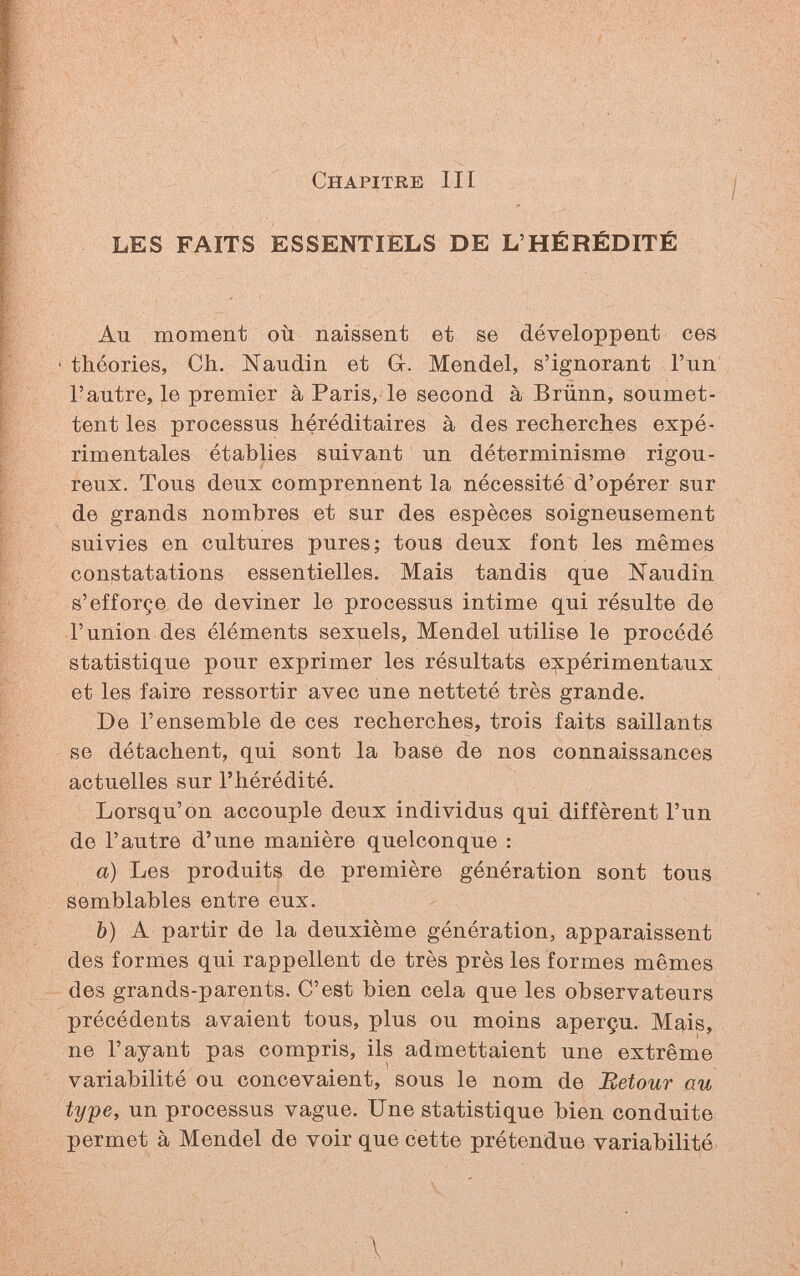 Chapitre III LES FAITS ESSENTIELS DE L'HÉRÉDITÉ Au moment où naissent et se développent ces ' théories, Ch. Naudin et G-. Mendel, s'ignorant l'un l'autre, le premier à Paris, le second à Brünn, soumet¬ tent les processus héréditaires à des recherches expé¬ rimentales établies suivant un déterminisme rigou¬ reux. Tous deux comprennent la nécessité d'opérer sur de grands nombres et sur des espèces soigneusement suivies en cultures pures; tous deux font les mêmes constatations essentielles. Mais tandis que Naudin s'efforçe de deviner le processus intime qui résulte de l'union des éléments sexuels, Mendel utilise le procédé statistique pour exprimer les résultats expérimentaux et les faire ressortir avec une netteté très grande. De l'ensemble de ces recherches, trois faits saillants se détachent, qui sont la base de nos connaissances actuelles sur l'hérédité. Lorsqu'on accouple deux individus qui diffèrent l'un de l'autre d'une manière quelconque : a) Les produits de première génération sont tous semblables entre eux. b) A partir de la deuxième génération, apparaissent des formes qui rappellent de très près les formes mêmes des grands-parents. C'est bien cela que les observateurs précédents avaient tous, plus ou moins aperçu. Mais, ne l'ayant pas compris, ils admettaient une extrême variabilité ou concevaient, sous le nom de JRetour au type, un processus vague. Une statistique bien conduite permet à Mendel de voir que cette prétendue variabilité