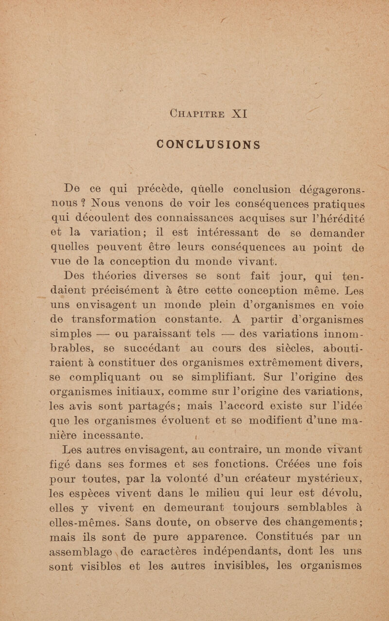 Chapitre XI CONCLUSIONS De ce qui précède, quelle conclusion dégagerons- nous ? Nous venons de voir les conséquences pratiques qui découlent des connaissances acquises sur l'hérédité et la variation ; il est intéressant de se demander quelles peuvent être leurs conséquences au point de vue de la conception du monde vivant. Des théories diverses se sont fait jour, qui ten¬ daient précisément à être cette conception même. Les uns envisagent un monde plein d'organismes en voie de transformation constante. A partir d'organismes simples — ou paraissant tels — des variations innom¬ brables, se succédant au cours des siècles, abouti¬ raient à constituer des organismes extrêmement divers, se compliquant ou se simplifiant. Sur l'origine des organismes initiaux, comme sur l'origine des variations, les avis sont partagés; mais l'accord existe sur l'idée que les organismes évoluent et se modifient d'tine ma¬ nière incessante. ¡ Les autres envisagent, au contraire, un monde vivant figé dans ses formes et ses fonctions. Créées une fois pour toutes, par la volonté d'un créateur mystérieux, les espèces vivent dans le milieu qui leur est dévolu, elles y vivent en demeurant toujours semblables à elles-mêmes. Sans doute, on observe des changements; mais ils sont de pure apparence. Constitués par un assemblagede caractères indépendants, dont les uns sont visibles et les autres invisibles, les organismes