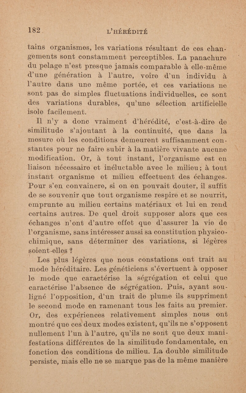 182 l'hérédité tains organismes, les variations résultant de ces chan¬ gements sont constamment perceptibles. La panachure du pelage n'est presque jamais comparable à elle-même d'une génération à l'autre, voire d'un individu à l'autre dans une même portée, et ces variations ne sont pas de simples fluctuations individuelles, ce sont des variations durables, qu'une sélection artificielle isole facilement. Il n'y a donc vraiment d'hérédité, c'est-à-dire de similitude s'ajoutant à la continuité, que dans la mesure où les conditions demeurent suffisamment con¬ stantes pour ne faire subir à la matière vivante aucune modification. Or, à tout instant, l'organisme est en liaison nécessaire et inéluctable avec le milieu; à tout instant organisme et milieu effectuent des échanges. Pour s'en convaincre, si on en pouvait douter, il suffit de se souvenir que tout organisme respire et se nourrit, emprunte au milieu certains matériaux et lui en rend certains autres. De quel droit supposer alors que ces échanges n'ont d'autre effet que d'assurer la vie de l'organisme, sans intéresser aussi sa constitution physico- chimique, sans déterminer des variations, si légères s oient-elles ? Les plus légères que nous constations ont trait au mode héréditaire. Les généticiens s'évertuent à opposer le mode que caractérise la ségrégation et celui que caractérise l'absence de ségrégation. Puis, ayant sou¬ ligné l'opposition, d'un trait de plume ils suppriment le second mode en ramenant tous les faits au premier. Or, des expériences relativement simples nous ont montré que ces deux modes existent, qu'ils ne s'opposent nullement l'un à l'autre, qu'ils ne sont que deux mani¬ festations différentes de la similitude fondamentale, en fonction des conditions de milieu. La double similitude persiste, mais elle ne se marque pas de la même manière