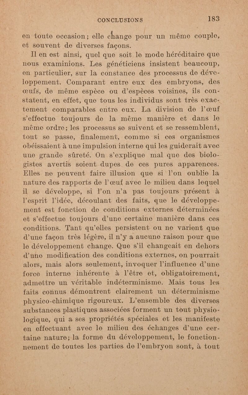 CONCLUSIONS 183 en toute occasion; elle oîiange pour un même couple, et souvent de diverses façons. Il en est ainsi, quel que soit le mode héréditaire que nous examinions. Les généticiens insistent beaucoup, en particulier, sur la constance des processus de déve¬ loppement. Comparant entre eux des embryons, des œufs, de même espèce ou d'espèces voisines, ils con¬ statent, en effet, que tous les indi^ddus sont très exac¬ tement comparables entre eux. La division de l'œuf s'effectue toujours de la même manière et dans le même ordre ; les processus se suivent et se ressemblent, tout se passe, finalement, comme si ces organismes obéissaient à une impulsion interne qui les guiderait avec une grande sûreté. On s'explique mal que des biolo¬ gistes avertis soient dupes de ces pures apparences. Elles ne peuvent faire illusion que si l'on oublie la nature des rapports de l'œuf avec le milieu dans lequel il se développe, si l'on n'a pas toujours présent à l'esprit l'idée, découlant des faits, que le développe¬ ment est fonction de conditions externes déterminées et s'effectue toujours d'une certaine manière dans ces conditions. Tant qu'elles persistent ou ne varient que d'une façon très légère, il n'y a aucune raison pour que le développement change. Que s'il changeait en dehors d'uiie modification des conditions externes, on pourrait alors, mais alors seulement, invoquer l'influence d'une force interne inhérente à l'êtr« et, obligatoirement, admettre un véritable indéterminisme. Mais tous les faits connus démontrent clairement un déterminisme physico-chimique rigoureux. L'ensemble des diverses substances plastiques associées forment un tout physio¬ logique, qui a ses propriétés spéciales et les manifeste en effectuant avec le milieu des échanges d'une cer¬ taine nature; la forme du développement, le fonction¬ nement de toutes les parties de l'embryon sont, à tout