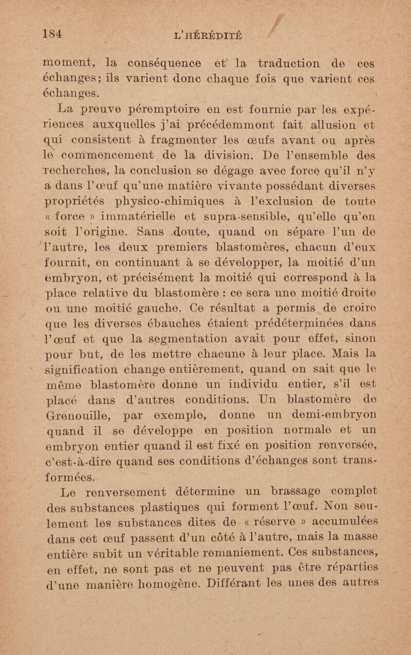 184 l'hérédité / moment, la conséquence et la traduction de ces échanges; ils varient donc chaque fois que varient ces échanges. La preuve péremptoire en est fournie par les expé¬ riences auxquelles j'ai précédemment fait allusion et qui consistent à fragmenter les œufs avant ou après le commencement de la division. De l'ensemble des recherches, la conclusion se dégage avec force qu'il n'y a dans l'œuf qu'une matière vivante possédant diverses propriétés physico-chimiques à l'exclusion de toute « force » immatérielle et supra-sensible, qu'elle qu'en soit l'origine. Sans doute, quand on sépare l'un de 'l'autre, les deux premiers blastomères, chacun d'eux fournit, en continuant à se développer, la moitié d'un embryon, et précisément la moitié qui correspond à la place relative du blastomère : ce sera une moitié droite ou une moitié gauche. Ce résultat a permis de croire que les diverses ébauches étaient prédéterpiinées dans l'œuf et que la segmentation avait pour effet, sinon pour but, de les mettre chacune à leur place. Mais la signification change entièrement, quand on sait que le même blastomère donne un individu entier, s'il est placé dans d'autres conditions. Un blastomère de Grenouille, par exemple, donne un demi-embryon quand il se développe en position normale et un embryon entier quand il est fixé en position renversée, c'est-à-dire quand ses conditions d'échanges sont trans¬ formées. Le renversement détermine un brassage complet des substances plastiques qui forment l'œuf. Non seu¬ lement les substances dites de « réserve » accumulées dans cet œuf passent d'un côté à l'autre, mais la masse entière subit un véritable remaniement. Ces substances, en effet, ne sont pas et ne peuvent pas être réparties d'une manière homogène. Différant les unes des autres