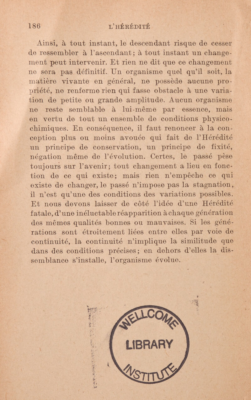 186 l'hérédité Ainsi, à tout instant, le descendant risque de cesser de ressembler à l'ascendant; à tout instant un change¬ ment peut intervenir. Et rien ne dit que ce changement ne sera pas définitif. Un organisme quel qu'il soit, la matière vivante en général, ne possède aucune pro¬ priété, ne renferme rien qui fasse obstacle à une varia¬ tion de petite ou grande amplitude. Aucun organisme ne reste semblable à lui-même par essence, mais en vertu de tout un ensemble de conditions physico- chimiques. En conséquence, il faut renoncer à la con¬ ception plus ou moins avouée qui fait de l'Hérédité un principe de conservation, un principe de fixité, négation même de l'évolution. Certes, le passé pèse toujours sur l'avenir; tout changement a lieu en fonc¬ tion de ce qui existe; mais rien n'empêche ce qui existe de changer, le passé n'impose pas la stagnation, il n'est qu'une des conditions des variations possibles. Et nous devons laisser de côté l'idée d'une Hérédité fatale, d'une inéluctable réapparition achaque génération des mêmes qualités bonnes ou mauvaises. Si les géné¬ rations sont étroitement liées entre elles par voie de continuité, la continuité n'implique la similitude que dans des conditions précises; en dehors d'elles la dis¬ semblance s'installe, l'organisme évolue.