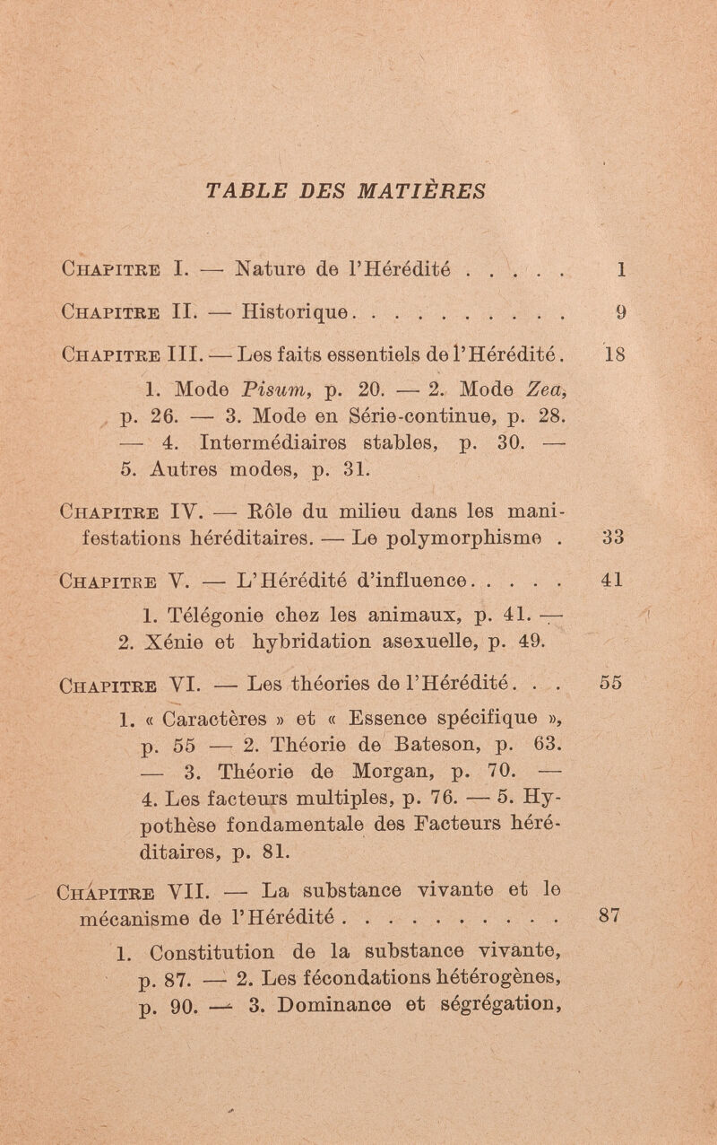 TABLE DES MATIÈRES Chapitre I. — Nature de l'Hérédité . . / . Chapitre II. — Historique. ......... Chapitre III. — Les faits essentiels de l'Hérédité. 1. Mode Pisum, p. 20. — 2. Mode Zea^ , p. 26. — 3. Mode en Série-continue, p. 28. — 4. Intermédiaires stables, p. 30. — 5. Autres modes, p. 31. Chapitre IV. — Eôle du milieu dans les mani¬ festations héréditaires. — Le polymorphisme . Chapitee V. — L'Hérédité d'influence 1. Télégonie chez les animaux, p. 41. — 2. Xénie et hybridation asexuelle, p. 49. Chapitre VI. —Les théories de l'Hérédité. . . 1. « Caractères » et « Essence spécifique », p. 55 — 2. Théorie de Bateson, p. 63. — 3. Théorie de Morgan, p. 70. — 4. Les facteurs multiples, p. 76. — 5. Hy¬ pothèse fondamentale des Facteurs héré¬ ditaires, p. 81. ChÍpitre vii. — La substance vivante et le mécanisme de l'Hérédité 1. Constitution de la substance vivante, p. 87. —■ 2. Les fécondations hétérogènes, p. 90. — 3. Dominance et ségrégation.