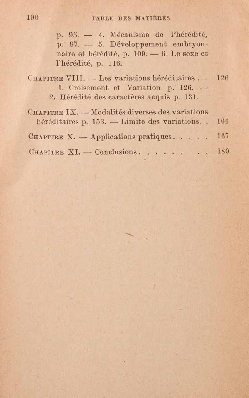 190 table des matières p. 95. — 4. Mécanismo de rhéréditó, p. 97. — 5. Développement embryon¬ naire et hérédité, p. 109. — 6. Le вехе et l'hérédité, p. 116. Chapitre VIIL — Les variations héréditaires . . 126 1. Croisement et Variation p. 126. — 2. Hérédité des caractères acquis p. 131. Chapitre IX. — Modalités diverses des variations héréditaires p. 153. — Limite des variations. . 164 Chapitre X. — Applications pratiques 167 Chapitre XI. — Conclusions . , 180