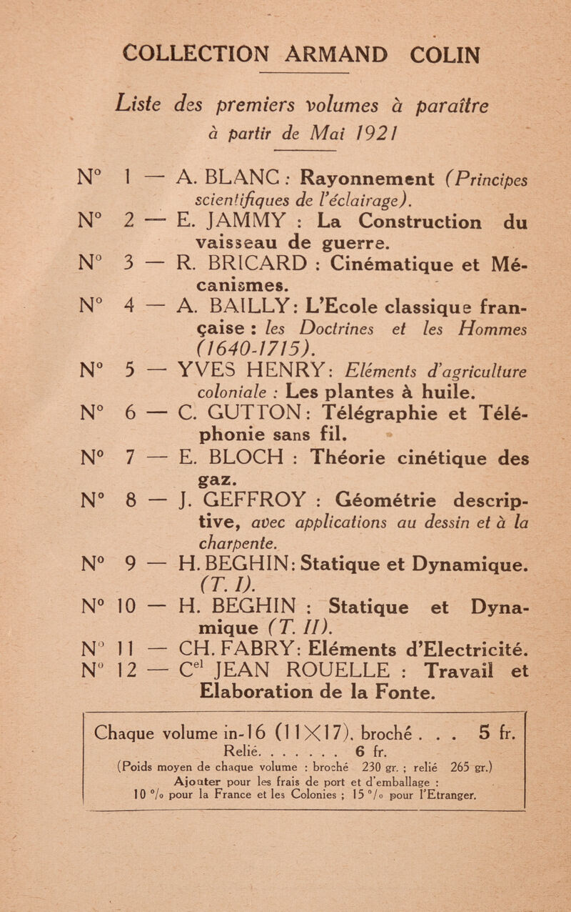 COLLECTION ARMAND COLIN Liste des premiers volumes à paraître à partir de Mai 1921 № 1 — A. BLANC : Rayonnement (Principes scientifiques de l'éclairage). № 2 — E. JAM MY : La Construction du vaisseau de guerre. № 3 — R. BRICARD : Cinématique et Mé¬ canismes. № 4 — A. BAILLY: L'Ecole classique fran¬ çaise : les Doctrines et les Hommes (1640-1715), N*' 5 — YVES HENRY : Eléments d'agriculture coloniale : Les plantes à huile. N° 6 — C. GUTTON : Télégraphie et Télé¬ phonie sans fil. № 7 — E. BLOCH ; Théorie cinétique des gaz. N° 8 — J. GEFFROY : Géométrie descrip¬ tive, avec applications au dessin et à la charpente. N® 9 — H. BEGHIN: Statique et Dynamique. (T. I). №10 — H. BEGHIN ; Statique et Dyna¬ mique (T. II). N ^ 11 — CH. FABRY : Eléments d'Electricité. N 12 — C^' JEAN ROUELLE : Travail et Elaboration de la Fonte. Chaque volume in-16 (11X17). broché ... 5 fr. Relié 6 fr, (Poids moyen de chaque volume : broché 230 gr. ; relié 265 gr.) Ajouter pour les frais de port et d'emballage ; 10 °lo pour la France et les Colonies ; 15 /o pour l'Etranger.